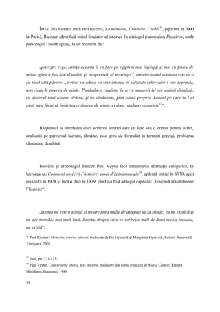 39
Într-o altă lucrare, mult mai recentă, La mémoire, l’histoire, l’oubli36
, (apărută în 2000
la Paris), Ricoeur identifică mitul fondator al istoriei, în dialogul platonician Phaidros, unde
personajul Theuth spune, la un moment dat:
„priveşte, rege, ştiinţa aceasta îi va face pe egipteni mai înţelepţi şi mai cu ţinere de
minte; găsit a fost leacul uitării şi, deopotrivă, al neştiinţei“. Interlocutorul acestuia este de o
cu totul altă părere: „scrisul va aduce cu sine uitarea în sufletele celor care-l vor deprinde,
lenevindu-le ţinerea de minte. Punându-şi credinţa în scris, oamenii îşi vor aminti dinafară,
cu ajutorul unei icoane străine, şi nu dinăuntru, prin caznă proprie. Leacul pe care tu l-ai
găsit nu e făcut să învârtoşeze ţinerea de minte, ci doar readucerea aminte37
“.
Răspunsul la întrebarea dacă scrierea istoriei este un leac sau o otravă pentru suflet,
analizată pe parcursul lucrării, rămâne, este greu de formulat în termeni precişi, problema
rămânând deschisă.
Istoricul şi arheologul francez Paul Veyne face următoarea afirmaţie categorică, în
lucrarea sa, Comment on écrit l’histoire: essai d’épistémologie38
, apărută iniţial în 1970, apoi
revizuită în 1978 şi încă o dată în 1979, când i-a fost adăugat capitolul „Foucault révolutionne
l’histoire“:
„istoria nu este o ştiinţă şi nu are prea multe de aşteptat de la ştiinţe; ea nu explică şi
nu are metodă; mai mult încă, Istoria, despre care se vorbeşte mult de două secole încoace,
nu există“.
36
Paul Ricoeur, Memoria, istoria, uitarea, traducere de Ilie Gyurcsik şi Margareta Gyurczik, Editura Amarcord,
Timişoara, 2001.
37
Ibid., pp. 171-175;
38
Paul Veyne, Cum se scrie istoria, text integral, traducere din limba franceză de Maria Carpov, Editura
Meridiane, Bucureşti, 1999;
 