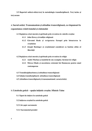 4
3.5 Raportul subiect-obiect-terţ în metodologia transdisciplinară. Terţ inclus şi
terţ ascuns
4. Sacrul astăzi. Transumanism şi atitudine transreligioasă, ca răspunsuri la
expansiunea relativismului şi cinismului
4.1 Depăşirea crizei morale şi spirituale prin revenirea la valorile creştine
4.1.1 John Dewey şi tradiţia religioasă
4.1.2 Giovanni Reale şi revigorarea Europei prin întoarcerea la
creştinism
4.1.3 Joseph Ratzinger şi creştinismul considerat ca bastion ultim al
libertăţii
4.2 Depăşirea crizei morale şi spirituale prin revenirea la religie
4.2.1 André Marlaux şi modelul de om exemplar, furnizat de religie
4.2.2 Mircea Eliade şi necesitatea existenţei lui Dumnezeu pentru omul
contemporan
4.3 Transdisciplinaritatea şi atitudinea transreligioasă
4.4 Soluţia transdisciplinară: atitudinea transreligioasă
4.5 Atitudinea transreligioasă şi transumanismul: caracteristici.
5. Catedrala gotică – spaţiu iniţiatic creştin: Sfintele Taine
5.1 Tipuri de iniţiere în catedrala gotică
5.2 Iniţierea creştină în catedrala gotică
5.3 Cele şapte sacramente
5.3.1 Sacramentul preoţiei
 