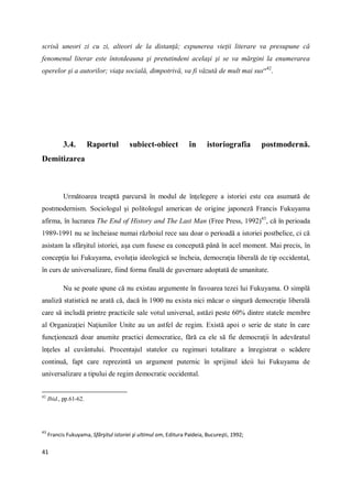 41
scrisă uneori zi cu zi, alteori de la distanţă; expunerea vieţii literare va presupune că
fenomenul literar este întotdeauna şi pretutindeni acelaşi şi se va mărgini la enumerarea
operelor şi a autorilor; viaţa socială, dimpotrivă, va fi văzută de mult mai sus“42
.
3.4. Raportul subiect-obiect în istoriografia postmodernă.
Demitizarea
Următoarea treaptă parcursă în modul de înţelegere a istoriei este cea asumată de
postmodernism. Sociologul şi politologul american de origine japoneză Francis Fukuyama
afirma, în lucrarea The End of History and The Last Man (Free Press, 1992)43
, că în perioada
1989-1991 nu se încheiase numai războiul rece sau doar o perioadă a istoriei postbelice, ci că
asistam la sfârşitul istoriei, aşa cum fusese ea concepută până în acel moment. Mai precis, în
concepţia lui Fukuyama, evoluţia ideologică se încheia, democraţia liberală de tip occidental,
în curs de universalizare, fiind forma finală de guvernare adoptată de umanitate.
Nu se poate spune că nu existau argumente în favoarea tezei lui Fukuyama. O simplă
analiză statistică ne arată că, dacă în 1900 nu exista nici măcar o singură democraţie liberală
care să includă printre practicile sale votul universal, astăzi peste 60% dintre statele membre
al Organizaţiei Naţiunilor Unite au un astfel de regim. Există apoi o serie de state în care
funcţionează doar anumite practici democratice, fără ca ele să fie democraţii în adevăratul
înţeles al cuvântului. Procentajul statelor cu regimuri totalitare a înregistrat o scădere
continuă, fapt care reprezintă un argument puternic în sprijinul ideii lui Fukuyama de
universalizare a tipului de regim democratic occidental.
42
Ibid., pp.61-62.
43
Francis Fukuyama, Sfârşitul istoriei şi ultimul om, Editura Paideia, Bucureşti, 1992;
 