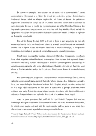 42
În Europa de exemplu, 1989 adusese un al treilea val al democratizării44
. După
democratizarea Germaniei şi a Italiei în primii ani postbelici, urmase democratizarea
Peninsulei Iberice, odată cu sfârşitul regimurilor lui Franco şi Salazar, iar prăbuşirea
regimurilor comuniste din Europa de Est şi Centrală transforma Europa într-un continent în
care democraţia devenea o regulă, iar regimuri precum cel al lui Slobodan Milosevic din
Iugoslavia reprezentau excepţia care nu avea să reziste mult timp. O altă evidenţă statistică în
sprijinul lui Fukuyama este cea a scăderii numărului conflictelor interne şi externe în regiunile
cu democraţie consolidată.
Într-adevăr, lumea de după 1989 a devenit o lume în care principiile de bază ale
democraţiei au fost respectate în mai mare măsură şi pe spaţii geografice mult mai vaste decât
înainte. Dar au apărut o serie de întrebări referitoare la natura democraţiei, la funcţionarea
instituţiilor democratice şi, mai ales, la impactul democraţiei asupra fiinţei umane.
Statele cu un sistem politic bazat pe o democraţie liberală de tip occidental consolidată
le-au oferit propriilor cetăţeni bunăstare, precum şi un climat de pace şi de siguranţă, în care
fiecare este liber să îşi exprime opiniile şi să se manifeste conform propriei personalităţi, cu
condiţia ca, prin acţiunile sale, să nu aducă atingere libertăţii celor din jur. Teoretic, acest
climat ar fi trebuit să aibă ca efect şi o dezvoltare a fiinţei umane. Lucrurile nu s-au întâmplat
însă aşa.
Una dintre explicaţii o reprezintă chiar schimbarea naturii democraţiei. Într-o lume în
schimbare, mecanismele democratice trebuie să evolueze pentru a face faţă noilor provocări,
lucru care nu s-a întâmplat întotdeauna în ritmul dorit. De pildă, simpla exercitare a dreptului
de a-şi alege liber conducătorii nu mai poate fi considerată o garanţie suficientă pentru
existenţa unui regim democratic. Apare tot mai imperios necesitatea găsirii unor soluţii pentru
asigurarea funcţionării corecte a regimului democratic şi în perioada dintre alegeri.
Apoi, se pune problema dacă unificări de tipul Uniunii Europene lasă neatinsă
democraţia. Este greu să se afirme că societatea civilă mai are un rol proeminent în societate,
în schimb mass-media a devenit atât de omniprezentă, încât cu greu se mai poate face
abstracţie de ea, cetăţeanul neputându-se sustrage acestei influenţe.
44
Andréi Marga, Kulturelle Wende. Philosophische Konsequenzen der Transformation/ Cotitura culturala.
Consecinte culturale ale tranzitiei, Cluj-Napoca, Presa Universitară Clujeană, 2004, pp. 220-223.
 