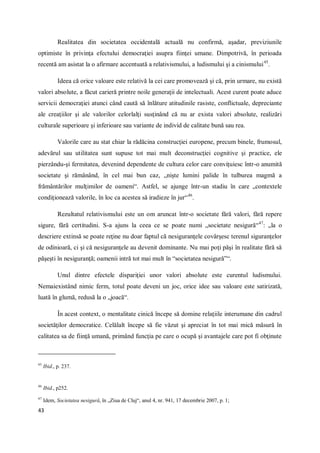 43
Realitatea din societatea occidentală actuală nu confirmă, aşadar, previziunile
optimiste în privinţa efectului democraţiei asupra fiinţei umane. Dimpotrivă, în perioada
recentă am asistat la o afirmare accentuată a relativismului, a ludismului şi a cinismului45
.
Ideea că orice valoare este relativă la cei care promovează şi că, prin urmare, nu există
valori absolute, a făcut carieră printre noile generaţii de intelectuali. Acest curent poate aduce
servicii democraţiei atunci când caută să înlăture atitudinile rasiste, conflictuale, depreciante
ale creaţiilor şi ale valorilor celorlalţi susţinând că nu ar exista valori absolute, realizări
culturale superioare şi inferioare sau variante de individ de calitate bună sau rea.
Valorile care au stat chiar la rădăcina construcţiei europene, precum binele, frumosul,
adevărul sau utilitatea sunt supuse tot mai mult deconstrucţiei cognitive şi practice, ele
pierzându-şi fermitatea, devenind dependente de cultura celor care conviţuiesc într-o anumită
societate şi rămânând, în cel mai bun caz, „nişte lumini palide în tulburea magmă a
frământărilor mulţimilor de oameni“. Astfel, se ajunge într-un stadiu în care „contextele
condiţionează valorile, în loc ca acestea să iradieze în jur“46
.
Rezultatul relativismului este un om aruncat într-o societate fără valori, fără repere
sigure, fără certitudini. S-a ajuns la ceea ce se poate numi „societate nesigură“47
: „la o
descriere extinsă se poate reţine nu doar faptul că nesiguranţele covârşesc terenul siguranţelor
de odinioară, ci şi că nesiguranţele au devenit dominante. Nu mai poţi păşi în realitate fără să
păşeşti în nesiguranţă; oamenii intră tot mai mult în “societatea nesigură”“.
Unul dintre efectele dispariţiei unor valori absolute este curentul ludismului.
Nemaiexistând nimic ferm, totul poate deveni un joc, orice idee sau valoare este satirizată,
luată în glumă, redusă la o „joacă“.
În acest context, o mentalitate cinică începe să domine relaţiile interumane din cadrul
societăţilor democratice. Celălalt începe să fie văzut şi apreciat în tot mai mică măsură în
calitatea sa de fiinţă umană, primând funcţia pe care o ocupă şi avantajele care pot fi obţinute
45
Ibid., p. 237.
46
Ibid., p252.
47
Idem, Societatea nesigură, în „Ziua de Cluj“, anul 4, nr. 941, 17 decembrie 2007, p. 1;
 