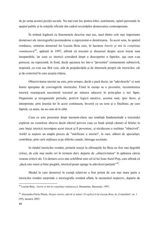 44
de pe urma acestei poziţii sociale. Nu mai este loc pentru trăiri, sentimente, opinii personale în
spaţiul public şi în relaţiile oficiale din cadrul societăţilor democratice contemporane.
În strânsă legătură cu fenomenele descrise mai sus, unul dintre cele mai importante
demersuri ale istoriografiei postmoderne a reprezentat-o demitizarea. În acest sens, în spaţiul
românesc, amintim demersul lui Lucian Boia care, în lucrarea Istorie şi mit în conştiinţa
românească48
, apărută în 1997, afirmă că trecutul şi discursul despre acest trecut sunt
inseparabile, iar ceea ce istoricii consideră drept o descoperire a faptelor, aşa cum s-au
petrecut, nu reprezintă, în fond, decât aşezarea lor într-o "povestire" eminamente subiectivă,
inspirată, cu voie sau fără voie, atât de prejudecăţile şi de interesele proprii ale istoricilor, cât
şi de contextul în care aceştia trăiesc.
Obiectivitatea istoriei nu este, prin urmare, decât o pură iluzie, iar "adevărurile" ei sunt
foarte apropiate de convingerile istoricului. Fiind în esenţa sa o povestire, reconstituirea
istorică rearanjează necontenit trecutul pe măsura aducerii în prim-plan a noi fapte.
Organizate şi reorganizate periodic, potrivit logicii narative, acestea sunt, ipso facto, şi
interpretate, prin inserţia lor în acest continuum, învestit cu un sens şi o finalitate, pe care
faptele, ca atare, nu au cum să le aibă.
Ceea ce este prezentat drept moment-cheie sau tendinţă fundamentală a trecutului
explorat nu constituie altceva decât efectul pervers (sau cu bună ştiinţă căutat) al felului în
care înşişi istoricii recompun acest trecut şi îl povestesc, şi nicidecum o realitate "obiectivă".
Astfel ia naştere un amplu proces de "mitificare a istoriei", la care, alături de specialişti,
contribuie, prin varii mijloace şi pe diferite canale, întreaga societate.
In rândul istoricilor români, primele reacţii la afirmaţiile lui Boia au fost mai degrabă
critice, de cele mai multe ori în termeni duri, departe de „obiectivitatea“ în apărarea căreia
veneau criticii săi. Un demers ceva mai echilibrat este cel al lui Ioan Aurel Pop, care afirmă că
„dacă este onest şi bine pregătit, istoricul poate ajunge la adevăruri parţiale“49
.
Modul în care demersul în esenţă relativist a fost primit de cea mai mare parte a
istoricilor români surprinde o istoriografie română aflată, la momentul respectiv, departe de
48
Lucian Boia, Istorie şi mit în conştiinţa românească, Humanitas, Bucureşti, 1997;
49
Alexandru Florin Platon, Despre istorie, adevăr şi mituri. O replică d-lui Lucian Boia, în „Contrafort“, nr. 1
(99), ianuarie 2003;
 