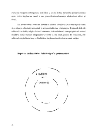 45
evoluţiile europene contemporane, însă indică şi spaima în faţa pericolului pierderii oricărui
reper, pericol implicat de modul în care postmodernismul concepe relaţia dintre subiect şi
obiect.
Era postmodernă a mers mai departe cu diluarea subiectului (existentă în pozitivism)
şi cu diluarea obiectului (constatată în epoca antică) şi cu relativizarea, de această dată atât
subiectul, cât şi obiectul pierzându-şi importanţa şi devenind două concepte puse sub semnul
întrebării, supuse tuturor interpretărilor posibile şi, mai mult, jocului. In consecinţă, atât
subiectul, cât şi obiectul apar ca fiind difuze, după cum ilustrăm în schema de mai jos:
Raportul subiect-obiect în istoriografia postmodernă
 