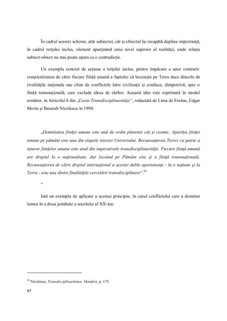 47
În cadrul acestei scheme, atât subiectul, cât şi obiectul îşi recapătă deplina importanţă,
în cadrul terţului inclus, element aparţinând unui nivel superior al realităţii, unde relaţia
subiect-obiect nu mai poate opera ca o contradicţie.
Un exemplu concret de acţiune a terţului inclus, pentru împăcare a unor contrarii:
conştientizarea de către fiecare fiinţă umană a faptului că locuieşte pe Terra duce dincolo de
rivalităţile naţionale sau chiar de conflictele între civilizaţii şi conduce, dimpotrivă, spre o
fiinţă transnaţională, care exclude ideea de război. Această idee este exprimată în modul
următor, în Articolul 8 din „Carta Transdisciplinarităţii“, redactată de Lima de Freitas, Edgar
Morin şi Basarab Nicolescu în 1994:
„Demnitatea ființei umane este atât de ordin planetar cât şi cosmic. Apariția ființei
umane pe pământ este una din etapele istoriei Universului. Recunoașterea Terrei ca patrie a
tuturor ființelor umane este unul din imperativele transdisciplinarităţii. Fiecare fiinţă umană
are dreptul la o naţionalitate, dar locuind pe Pământ este şi o fiinţă transnaţională.
Recunoaşterea de către dreptul internaţional a acestei duble apartenenţe - la o naţiune şi la
Terra - este una dintre finalităţile cercetării transdisciplinare“.50
“
Iată un exemplu de aplicare a acestui principiu, în cazul conflictului care a dominat
lumea în a doua jumătate a secolului al XX-lea:
50
Nicolescu, Transdisciplinaritatea. Manifest, p. 175.
 