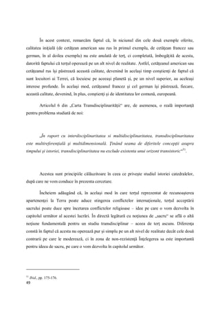 49
În acest context, remarcăm faptul că, în niciunul din cele două exemple oferite,
calitatea iniţială (de cetăţean american sau rus în primul exemplu, de cetăţean francez sau
german, în al doilea exemplu) nu este anulată de terţ, ci completată, îmbogăţită de acesta,
datorită faptului că terţul operează pe un alt nivel de realitate. Astfel, cetăţeanul american sau
cetăţeanul rus îşi păstrează această calitate, devenind în acelaşi timp conştienţi de faptul că
sunt locuitori ai Terrei, că locuiesc pe aceeaşi planetă şi, pe un nivel superior, au aceleaşi
interese profunde. În acelaşi mod, cetăţeanul francez şi cel german îşi păstrează, fiecare,
această calitate, devenind, în plus, conştienţi şi de identitatea lor comună, europeană.
Articolul 6 din „Carta Transdisciplinarităţii“ are, de asemenea, o reală importanţă
pentru problema studiată de noi:
„În raport cu interdisciplinaritatea si multidisciplinaritatea, transdisciplinaritatea
este multireferenţială şi multidimensională. Ţinând seama de diferitele concepţii asupra
timpului şi istoriei, transdisciplinaritatea nu exclude existenta unui orizont transistoric“51
.
Acestea sunt principiile călăuzitoare în ceea ce priveşte studiul istoriei catedralelor,
după care ne vom conduce în prezenta cercetare.
Încheiem adăugând că, în acelaşi mod în care terţul reprezentat de recunoaşterea
apartenenţei la Terra poate aduce stingerea conflictelor internaţionale, terţul acceptării
sacrului poate duce spre încetarea conflictelor religioase – idee pe care o vom dezvolta în
capitolul următor al acestei lucrări. În directă legătură cu noţiunea de „sacru“ se află o altă
noţiune fundamentală pentru un studiu transdisciplinar – aceea de terţ ascuns. Diferenţa
constă în faptul că acesta nu operează pur şi simplu pe un alt nivel de realitate decât cele două
contrarii pe care le moderează, ci în zona de non-rezistenţă Înţelegerea sa este importantă
pentru ideea de sacru, pe care o vom dezvolta în capitolul următor.
51
Ibid., pp. 175-176.
 