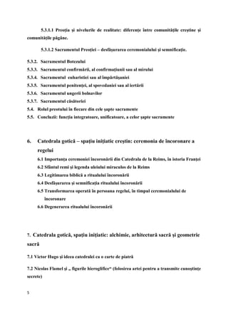 5
5.3.1.1 Preoţia şi nivelurile de realitate: diferenţe între comunităţile creştine şi
comunităţile păgâne.
5.3.1.2 Sacramentul Preoţiei – desfăşurarea ceremonialului şi semnificaţie.
5.3.2. Sacramentul Botezului
5.3.3. Sacramentul confirmării, al confirmaţiunii sau al mirului
5.3.4. Sacramentul euharistiei sau al împărtăşaniei
5.3.5. Sacramentul penitenţei, al spovedaniei sau al iertării
5.3.6. Sacramentul ungerii bolnavilor
5.3.7. Sacramentul căsătoriei
5.4. Rolul preotului în fiecare din cele şapte sacramente
5.5. Concluzii: funcţia integratoare, unificatoare, a celor şapte sacramente
6. Catedrala gotică – spaţiu iniţiatic creştin: ceremonia de încoronare a
regelui
6.1 Importanţa ceremoniei încoronării din Catedrala de la Reims, în istoria Franţei
6.2 Sfântul remi şi legenda uleiului miraculos de la Reims
6.3 Legitimarea biblică a ritualului încoronării
6.4 Desfăşurarea şi semnificaţia ritualului încoronării
6.5 Transformarea operată în persoana regelui, în timpul ceremonialului de
încoronare
6.6 Degenerarea ritualului încoronării
7. Catedrala gotică, spaţiu iniţiatic: alchimie, arhitectură sacră şi geometrie
sacră
7.1 Victor Hugo şi ideea catedralei ca o carte de piatră
7.2 Nicolas Flamel şi „ figurile hieroglifice“ (folosirea artei pentru a transmite cunoştinţe
secrete)
 