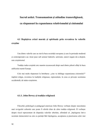 50
Sacrul astăzi. Transumanism şi atitudine transreligioasă,
ca răspunsuri la expansiunea relativismului şi cinismului
4.1 Depăşirea crizei morale şi spirituale prin revenirea la valorile
creştine
Una dintre valorile care au stat la baza societăţii europene şi care în perioada modernă
şi contemporană s-au văzut puse sub semnul îndoielii, satirizate, uneori negate de-a dreptul,
este creştinismul.
Tradiţia iudeo-creştină este unanim recunoscută drept unul dintre pilonii aflaţi la baza
edificiului numit Europa.
Cele mai multe răspunsuri la întrebarea :„cine va înfrânge expansiunea cinismului?“
implică religia, revenirea la tradiţiile religioase, reprezentate, în ceea ce priveşte societatea
occidentală, de iudeo-creştinism.
4.1.1. John Dewey şi tradiţia religioasă
Filosoful, psihologul şi pedagogul american John Dewey vorbeşte despre necesitatea
unei revigorări culturale care poate fi oferită chiar de către tradiţia religioasă. El vorbeşte
despre riscul reprezentant de dispariţia valorilor absolute, afirmând că „înţelegerea într-o
societate democratică nu este cu putinţă fără înţelegerea, acceptarea şi practicarea celor mai
 