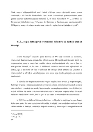 53
York, asupra indispensabilităţii unei viziuni religioase asupra destinului uman, pentru
democraţie, a lui Ernst W. Böckenförde, care a arătat că democraţia proceduralistă nu poate
genera resursele culturale necesare menţinerii ei, în cartea publicată în 1947, Der Staat als
Vorgang der Sakularisierung, 1967, sau a lui Habermas şi Ratzinger, care au argumentat în
2004 pentru punerea în mişcare a noi resurse culturale, venite din tradiţia iudeo-creştină54
.
4.1.3. Joseph Ratzinger şi creştinismul considerat ca bastion ultim al
libertăţii
Joseph Ratzinger55
(actualul papă Benedict al XVI-lea) consideră, de asemenea,
relativismul drept problema principală a zilelor noastre. El impută relativismului faptul că,
nerecunoscând nimic în esenţă, lasă ca ultim criteriu omul cu dorinţele sale, ceea ce face ca,
sub aparenţa libertăţii, să fie creată o închisoare, deoarece oamenii sunt separaţi unii de
ceilalţi, ego-ul devenind tot ceea ce contează. El foloseşte chiar termenul de „dictatură a
relativismului“ şi afirmă că „absolutizarea a ceea ce nu este absolut, ci relativ, se numeşte
totalitarism“.
În lucrările sale despre întemeietorul religiei creştine, Iisus Hristos, şi despre liturghie,
Ratzinger propune o interpretare adaptată vremurilor actuale, ţinând să sublinieze că opera sa
este rodul unei experienţe personale. Spre exemplu, nu neagă oportunitatea cercetării istorice
a vieţii lui Iisus, dar spune că aceasta, oricâte succese va înregistra, nu poate aduce decât noi
amănunte referitoare la Hristos, fără să ajute în nici un fel la descoperirea Hristosului din el.
În 2007, într-un dialog al lui Joseph Ratzinger cu filosoful şi sociologul german Jurgen
Habermas, acesta din urmă regândeşte rolul public al religiei, caracterizând creştinismul drept
ultimul bastion al libertăţii, conştiinţei, drepturilor omului şi democraţiei. Ratzinger subliniază
54
Ibid., p.120-121.
55
Ibid., p. 125.
 