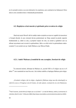 54
că, în actualul context, nu avem alternative la creştinism, care continuă să ne hrănească. Orice
altceva este considerat doar o trăncăneală postmodernă.
4.2. Depăşirea crizei morale şi spirituale prin revenirea la religie
Dacă toţi aceşti filosofi văd în tradiţie iudeo-creştină un rezervor capabil să resusciteze
o Europă obosită, în care cinismul devine predominant iar fiinţa umană îşi pierde reperele
fundamentale şi, odată cu asta, şi propriul respect de sine, au existat şi gânditori care au
afirmat necesitatea unei reveniri la spiritualitate, fără a se referi strict la spiritualitatea iudeo-
creştină. Îi vom aminti aici pe André Malraux şi pe Mircea Eliade.
4.2.1. André Malraux şi modelul de om exemplar, furnizat de religie
În contextul amintit, afirmaţia lui Malraux că „secolul XXI va fi religios sau nu va fi
deloc“56
este reamintită tot mai frecvent. Aici trebuie stabilit ce înţelegea Malraux prin religie:
„Cuvântul «religie» (de la religio, «legătură» [Malraux alege una din etimologii]) se
referă la ceea ce îl leagă pe om de Cosmos, de alţi oameni, eventual de zei şi de Dumnezeu.
56
Paul Tumanian „Secolul XXI va fi religios sau nu va fi deloc“ – un citat din Malraux, celebru şi controversat, în
„România, liberă în viitor“, 4 februarie 2008; (http://www.romanialibera.com/articole/articol.php?care=6943).
 