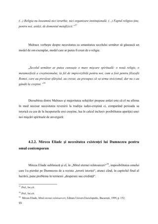 55
(...) Religia nu înseamnă nici ierarhie, nici organizare instituţională. (...) Faptul religios ţine,
pentru noi, astăzi, de domeniul metafizicii.”57
Malraux vorbeşte despre necesitatea ca umanitatea secolului următor să găsească un
model de om exemplar, model care ar putea fi creat de o religie.
„Secolul următor ar putea cunoaşte o mare mişcare spirituală: o nouă religie, o
metamorfoză a creştinismului, la fel de imprevizibilă pentru noi, cum a fost pentru filozofii
Romei, care au prevăzut sfârşitul, au crezut, au presupus că va urma stoicismul, dar nu s-au
gândit la creştini.”58
Deosebirea dintre Malraux şi majoritatea soluţiilor propuse astăzi este că el nu afirma
în mod necesar necesitatea revenirii la tradiţia iudeo-creştină ci, comparând perioada sa
istorică cu cea de la începuturile erei creştine, lua în calcul inclusiv posibilitatea apariţiei unei
noi mişcări spirituale de anvergură:
4.2.2. Mircea Eliade şi necesitatea existenţei lui Dumnezeu pentru
omul contemporan
Mircea Eliade subliniază şi el, în „Mitul eternei reîntoarceri“59
, imposibilitatea omului
care l-a pierdut pe Dumnezeu de a rezista „terorii istoriei“, atunci când, în capitolul final al
lucrării, pune problema în termenii „desperare sau credinţă“.
57
Ibid., loc.cit.
58
Ibid., loc.cit.
59
Mircea Eliade, Mitul eternei reîntoarceri, Editura Univers Enciclopedic, Bucureşti, 1999, p. 152;
 