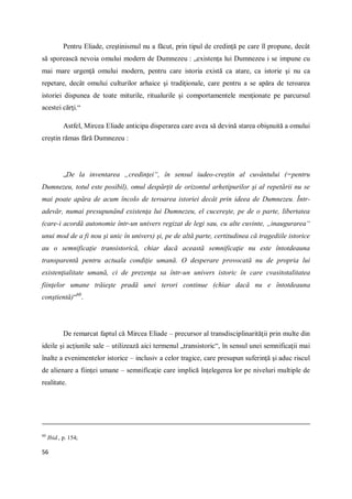 56
Pentru Eliade, creştinismul nu a făcut, prin tipul de credinţă pe care îl propune, decât
să sporească nevoia omului modern de Dumnezeu : „existenţa lui Dumnezeu i se impune cu
mai mare urgenţă omului modern, pentru care istoria există ca atare, ca istorie şi nu ca
repetare, decât omului culturilor arhaice şi tradiţionale, care pentru a se apăra de teroarea
istoriei dispunea de toate miturile, ritualurile şi comportamentele menţionate pe parcursul
acestei cărţi.“
Astfel, Mircea Eliade anticipa disperarea care avea să devină starea obişnuită a omului
creştin rămas fără Dumnezeu :
„De la inventarea „credinţei“, în sensul iudeo-creştin al cuvântului (=pentru
Dumnezeu, totul este posibil), omul despărţit de orizontul arhetipurilor şi al repetării nu se
mai poate apăra de acum încolo de teroarea istoriei decât prin ideea de Dumnezeu. Într-
adevăr, numai presupunând existenţa lui Dumnezeu, el cucereşte, pe de o parte, libertatea
(care-i acordă autonomie într-un univers regizat de legi sau, cu alte cuvinte, „inaugurarea“
unui mod de a fi nou şi unic în univers) şi, pe de altă parte, certitudinea că tragediile istorice
au o semnificaţie transistorică, chiar dacă această semnificaţie nu este întotdeauna
transparentă pentru actuala condiţie umană. O desperare provocată nu de propria lui
existenţialitate umană, ci de prezenţa sa într-un univers istoric în care cvasitotalitatea
fiinţelor umane trăieşte pradă unei terori continue (chiar dacă nu e întotdeauna
conştientă)“60
.
De remarcat faptul că Mircea Eliade – precursor al transdisciplinarităţii prin multe din
ideile şi acţiunile sale – utilizează aici termenul „transistoric“, în sensul unei semnificaţii mai
înalte a evenimentelor istorice – inclusiv a celor tragice, care presupun suferinţă şi aduc riscul
de alienare a fiinţei umane – semnificaţie care implică înţelegerea lor pe niveluri multiple de
realitate.
60
Ibid., p. 154;
 
