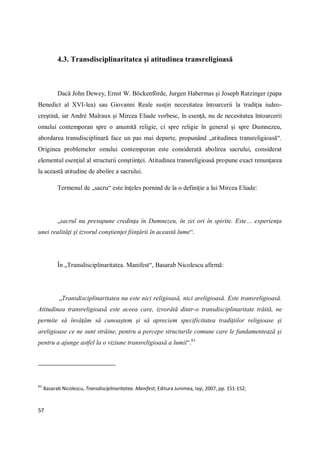 57
4.3. Transdisciplinaritatea şi atitudinea transreligioasă
Dacă John Dewey, Ernst W. Böckenförde, Jurgen Habermas şi Joseph Ratzinger (papa
Benedict al XVI-lea) sau Giovanni Reale susţin necesitatea întoarcerii la tradiţia iudeo-
creştină, iar André Malraux şi Mircea Eliade vorbesc, în esenţă, nu de necesitatea întoarcerii
omului contemporan spre o anumită religie, ci spre religie în general şi spre Dumnezeu,
abordarea transdisciplinară face un pas mai departe, propunând „atitudinea transreligioasă“.
Originea problemelor omului contemporan este considerată abolirea sacrului, considerat
elementul esenţial al structurii conştiinţei. Atitudinea transreligioasă propune exact renunţarea
la această atitudine de abolire a sacrului.
Termenul de „sacru“ este înţeles pornind de la o definiţie a lui Mircea Eliade:
„sacrul nu presupune credinţa în Dumnezeu, în zei ori în spirite. Este… experienţa
unei realităţi şi izvorul conştienţei fiinţării în această lume“.
În „Transdisciplinaritatea. Manifest“, Basarab Nicolescu afirmă:
„Transdisciplinaritatea nu este nici religioasă, nici areligioasă. Este transreligioasă.
Atitudinea transreligioasă este aceea care, izvorâtă dintr-o transdisciplinaritate trăită, ne
permite să învăţăm să cunoaştem şi să apreciem specificitatea tradiţiilor religioase şi
areligioase ce ne sunt străine, pentru a percepe structurile comune care le fundamentează şi
pentru a ajunge astfel la o viziune transreligioasă a lumii“.61
61
Basarab Nicolescu, Transdisciplinaritatea. Manifest, Editura Junimea, Iaşi, 2007, pp. 151-152;
 