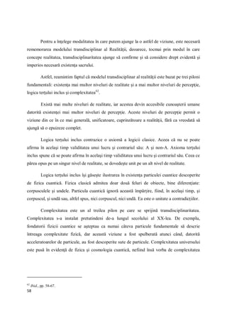 58
Pentru a înţelege modalitatea în care putem ajunge la o astfel de viziune, este necesară
rememorarea modelului transdisciplinar al Realităţii, deoarece, tocmai prin modul în care
concepe realitatea, transdisciplinaritatea ajunge să confirme şi să considere drept evidentă şi
imperios necesară existenţa sacrului.
Astfel, reamintim faptul că modelul transdisciplinar al realităţii este bazat pe trei piloni
fundamentali: existenţa mai multor niveluri de realitate şi a mai multor niveluri de percepţie,
logica terţului inclus şi complexitatea62
.
Există mai multe niveluri de realitate, iar acestea devin accesibile cunoaşterii umane
datorită existenţei mai multor niveluri de percepţie. Aceste niveluri de percepţie permit o
viziune din ce în ce mai generală, unificatoare, cuprinzătoare a realităţii, fără ca vreodată să
ajungă să o epuizeze complet.
Logica terţului inclus contrazice o axiomă a logicii clasice. Aceea că nu se poate
afirma în acelaşi timp validitatea unui lucru şi contrariul său: A şi non-A. Axioma terţului
inclus spune că se poate afirma în acelaşi timp validitatea unui lucru şi contrariul său. Ceea ce
părea opus pe un singur nivel de realitate, se dovedeşte unit pe un alt nivel de realitate.
Logica terţului inclus îşi găseşte ilustrarea în existenţa particulei cuantice descoperite
de fizica cuantică. Fizica clasică admitea doar două feluri de obiecte, bine diferenţiate:
corpusculele şi undele. Particula cuantică ignoră această împărţire, fiind, în acelaşi timp, şi
corpuscul, şi undă sau, altfel spus, nici corpuscul, nici undă. Ea este o unitate a contradicţiilor.
Complexitatea este un al treilea pilon pe care se sprijină transdisciplinaritatea.
Complexitatea s-a instalat pretutindeni de-a lungul secolului al XX-lea. De exemplu,
fondatorii fizicii cuantice se aşteptau ca numai câteva particule fundamentale să descrie
întreaga complexitate fizică, dar această viziune a fost spulberată atunci când, datorită
acceleratoarelor de particule, au fost descoperite sute de particule. Complexitatea universului
este pusă în evidenţă de fizica şi cosmologia cuantică, nefiind însă vorba de complexitatea
62
Ibid., pp. 58-67.
 