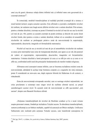 59
unui coş de gunoi, deoarece relaţia dintre infinitul mic şi infinitul mare este guvernată de o
coerenţă uimitoare63
.
În consecinţă, modelul transdisciplinar al realităţii prezintă avantajul de a arunca o
nouă lumină inclusiv asupra sensului sacrului. Este afirmată o coerenţă a multiplelor niveluri
de realitate, iar unitatea care leagă aceste diferite niveluri este o unitate deschisă. Prin urmare,
pentru a rămâne deschisă, coerenţa nu poate fi limitată la nivelul cel mai de sus sau la nivelul
cel mai de jos. Ori, pentru ca această coerenţă să poată continua şi dincolo de aceste două
niveluri limită, deci pentru a exista o unitate deschisă, trebuie să se considere că ansamblul
nivelurilor de realitate se prelungeşte printr-o zonă de non-rezistenţă la experienţele,
reprezentările, descrierile, imaginile ori formalizările matematice.
Nivelul cel mai de sus şi nivelul cel mai de jos al ansamblului nivelurilor de realitate
se unesc prin intermediul unei zone de transparenţă absolută, care apare ca un văl, din punctul
de vedere al experienţelor, reprezentărilor, descrierilor, imaginilor ori formalizărilor
matematice. Unitatea deschisă a lumii presupune că ceea ce se află jos este ca şi ceea ce se
află sus, confirmând astfel unul din principiile fundamentale ale marilor tradiţii religioase.
Afirmarea unei cunoaşteri umane infinite, care ar însemna excluderea oricărei zone de
non-rezistenţă, admiţând în acelaşi timp limitarea corpului şi a organelor de simţ omeneşti,
poate fi considerată un non-sens sau, după expresia folosită de Habermas în alt context, o
trăncăneală.
Zona de non-rezistenţă corespunde sacrului, care se sustrage oricărei raţionalizări, iar
orice proclamare a existenţei unui singur nivel de realitate elimină sacrul, cu preţul
autodistrugerii acestui nivel. În această zonă de non-rezistenţă se află aşa-numitul „terţ
ascuns“, despre care Basarab Nicolescu afirmă:
„Noţiunea transdisciplinară de niveluri de Realitate conduce şi la o nouă viziune
asupra persoanei umane, fondată pe includerea Terţului ascuns. În abordarea transdisciplinară,
suntem confruntaţi cu un Subiect multiplu, capabil să cunoască un Obiect multiplu. Unificarea
Subiectului este realizată prin acţiunea Terţului ascuns, care transformă cunoaşterea în
63
Ibid. pp. 58-67; v. şi Idem, Noi, particula şi lumea, Editura Junimea, Iaşi, 2007, passim;
 