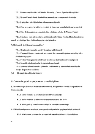 6
7.2.1 Căutarea spirituală a lui Nicolas Flamel şi „Cartea figurilor hieroglifice“
7.2.2 Nicolas Flamel şi cele două căi de transmitere a cunoaşterii alchimice
7.2.3 O abordare pluridisciplinară în epoca medievală
7.2.4. Cine avea acces la iniţierea creştină şi cine avea acces la iniţierea hermetică
7.2.5. Chei de interpretare a simbolurilor religioase oferite de Nicolas Flamel
7.2.6. Studiu de caz: interpretarea alchimică conferită de Nicolas Flamel unei scene
care îl prezintă pe Iisus Hristos în postura de judecător
7.3 Fulcanelli şi „Misterul catedralelor“
7.3.1. Originea termenului „gotic“ în opinia lui Fulcanelli
7.3.2. Fulcanelli despre elementele necreştine din catedralele gotice: activităţi laice
şi sărbători păgâne
7.3.3. Fecioarele negre din catedralele medievale şi atitudinea transreligioasă
7.3.4. Semnificaţia labirintului în catedrala medievală
7.3.5. Semnificaţia alchimică a planului catedralelor şi a orientării rozetelor în
funcţie de punctele cardinale
7.4. Elemente de arhitectură sacră
8. Catedrala gotică – spaţiu sacru transdisciplinar
8.1 Lucian Blaga şi analiza stilurilor arhitecturale, din punct de vedere al raportului cu
transcendenţa
8.1.1. Stilul romanic şi preotul substituit transcendenţei
8.1.2. Stilul bizantin şi transcendentul care descinde din înalt
8.1.3. Stilul gotic şi transformarea vieţii în sensul transcendenţei
8.2 Misticismul german medieval, corespondentul goticului pe planul vieţii sufleteşti
8.2.1. Misticismul german din perspectivă transdisciplinară: Jakob Böhme
 