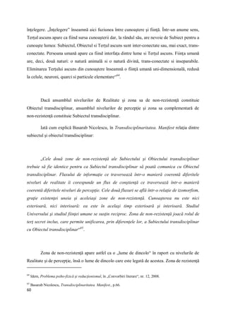 60
înţelegere. „Înţelegere” înseamnă aici fuziunea între cunoaştere şi fiinţă. Într-un anume sens,
Terţul ascuns apare ca fiind sursa cunoaşterii dar, la rândul său, are nevoie de Subiect pentru a
cunoaşte lumea: Subiectul, Obiectul si Terţul ascuns sunt inter-conectate sau, mai exact, trans-
conectate. Persoana umană apare ca fiind interfaţa dintre lume si Terţul ascuns. Fiinţa umană
are, deci, două naturi: o natură animală si o natură divină, trans-conectate si inseparabile.
Eliminarea Terţului ascuns din cunoaştere înseamnă o fiinţă umană uni-dimensională, redusă
la celule, neuroni, quarci si particule elementare“64
.
Dacă ansamblul nivelurilor de Realitate şi zona sa de non-rezistenţă constituie
Obiectul transdisciplinar, ansamblul nivelurilor de percepţie şi zona sa complementară de
non-rezistenţă constituie Subiectul transdisciplinar.
Iată cum explică Basarab Nicolescu, în Transdisciplinaritatea. Manifest relaţia dintre
subiectul şi obiectul transdisciplinar:
„Cele două zone de non-rezistenţă ale Subiectului şi Obiectului transdisciplinar
trebuie să fie identice pentru ca Subiectul transdisciplinar să poată comunica cu Obiectul
transdisciplinar. Fluxului de informaţie ce traversează într-o manieră coerentă diferitele
niveluri de realitate îi corespunde un flux de conştienţă ce traversează într-o manieră
coerentă diferitele niveluri de percepţie. Cele două fluxuri se află într-o relaţie de izomorfism,
graţie existenţei uneia şi aceleiaşi zone de non-rezistenţă. Cunoaşterea nu este nici
exterioară, nici interioară: ea este în acelaşi timp exterioară şi interioară. Studiul
Universului şi studiul fiinţei umane se susţin reciproc. Zona de non-rezistenţă joacă rolul de
terţ secret inclus, care permite unificarea, prin diferenţele lor, a Subiectului transdisciplinar
cu Obiectul transdisciplinar“65
.
Zona de non-rezistenţă apare astfel ca o „lume de dincolo“ în raport cu nivelurile de
Realitate şi de percepţie, însă o lume de dincolo care este legată de acestea. Zona de rezistenţă
64
Idem, Problema psiho-fizică şi reducţionismul, în „Convorbiri literare“, nr. 12, 2008.
65
Basarab Nicolescu, Transdisciplinaritatea. Manifest., p.66.
 