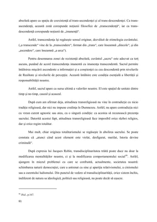 61
absolută apare ca spaţiu de coexistenţă al trans-ascendenţei şi al trans-descendenţei. Ca trans-
ascendenţă, această zonă corespunde noţiunii filosofice de „transcendenţă“, iar ca trans-
descendenţă corespunde noţiunii de „imanenţă“.
Astfel, transcendenţa îşi regăseşte sensul originar, dezvăluit de etimologia cuvântului.
(„a transcende“ vine de la „transcendere“, format din „trans“, care înseamnă „dincolo“, şi din
„ascendere“, care înseamnă „a urca“).
Pentru desemnarea zonei de rezistenţă absolută, cuvântul „sacru“ este adecvat ca terţ
ascuns, punând de acord transcendenţa imanentă cu imanenţa transcendentă. Sacrul permite
întâlnirea mişcării ascendente a informaţiei şi a conştienţei cu cea descendentă prin nivelurile
de Realitate şi nivelurile de percepţie. Această întâlnire este condiţia esenţială a libertăţii şi
responsabilităţii noastre.
Astfel, sacrul apare ca sursa ultimă a valorilor noastre. El este spaţiul de unitate dintre
timp şi ne-timp, cauzal şi acauzal.
După cum am afirmat deja, atitudinea transreligioasă nu vine în contradicţie cu nicio
tradiţie religioasă, dar nici nu impune credinţa în Dumnezeu. Astfel, nu apare contradicţia nici
cu vreun curent agnostic sau ateu, cu o singură condiţie: ca acestea să recunoască prezenţa
sacrului. Datorită acestui fapt, atitudinea transreligioasă face imposibil orice război religios,
dar şi orice regim totalitar.
Mai mult, chiar originea totalitarismului se regăseşte în abolirea sacrului. Se poate
constata că „atunci când acest element este violat, desfigurat, mutilat, Istoria devine
criminală“.
După expresia lui Jacques Robin, transdisciplinaritatea trăită poate duce nu doar la
modificarea mentalităţilor noastre, ci şi la modificarea comportamentului social66
. Astfel,
ajungem în miezul problemei cu care se confruntă, actualmente, societatea noastră:
schimbarea naturii democraţiei, care a antrenat cu sine şi apariţia relativismului, a cinismului
sau a curentului ludismului. Din punctul de vedere al transdisciplinarităţii, orice sistem închis,
indiferent de natura sa ideologică, politică sau religioasă, nu poate decât să eşueze.
66
Ibid., p.167.
 
