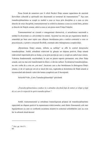 63
Noua formă de umanism care îi oferă fiecărei fiinţe umane capacitatea de maximă
dezvoltare culturală şi spirituală este desemnată cu termenul de transumanism.67
Aşa cum
transdisciplinaritatea se ocupă cu studiul a ceea ce trece prin discipline şi a ceea ce este
dincolo de orice disciplină, transumanismul se referă la căutarea a ceea ce există întru, printre
şi dincolo de fiinţele umane, adică a ceea ce am putea numi Fiinţa Fiinţelor.
Transumanismul nu vizează o omogenizare distructivă, ci actualizarea maximală a
unităţii în diversitate şi a diversităţii în unitate. Accentul nu este pus pe organizarea ideală a
umanităţii pe baza unor reţete care sfârşesc întotdeauna prin a realiza contrariul a ceea ce
preconizează, ci printr-o structură flexibilă, orientată către întâmpinarea complexităţii.
„Demnitatea fiinţei umane, infinita sa nobleţe“ se află în centrul demersului
transdisciplinar. Astfel, atitudinea relativistă îşi găseşte un răspuns potrivit, fiinţa umană
redevenind importantă prin ea însăşi, şi nu prin poziţia pe care o ocupă un cadrul unui sistem.
Valoarea fundamentală, neschimbată, la care ne putem raporta permanent, este chiar fiinţa
umană, care nu mai este transformată în obiect, ci devine subiect. În demersul transdisciplinar,
nu este vorba de a crea un „om nou“, încercare care a dus întotdeauna la distrugerea fiinţei
umane, ci de a-l ajuta pe om să se nască din nou, regăsindu-şi demnitatea de fiinţă umană şi
recunoscând adevăratele valori din lumea complexă care îl înconjoară.
Articolul 9 din „Carta Transdisciplinarităţii“ proclamă:
„Transdisciplinaritatea conduce la o atitudine deschisã faţă de mituri şi religii şi faţă
de cei care le respectă în spirit transdisciplinar.“
Astfel, transumanismul şi atitudinea transreligioasă propuse de transdisciplinaritate
reprezintă un răspuns potrivit la expansiunea relativismului, unul dintre fenomenele cele mai
îngrijorătoare cu care se confruntă societatea noastră în contextul schimbărilor care au avut
loc în ultimele două decenii
67
Ibid., pp. 166-171.
 