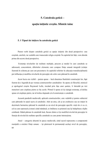 64
5. Catedrala gotică –
spaţiu iniţiatic creştin. Sfintele taine
5. 1 Tipuri de iniţiere în catedrala gotică
Putem vorbi despre catedrala gotică ca spaţiu iniţiatic din două perspective: una
creştină, catolică, iar cealaltă care transcende religia creştină. În capitolul de faţă, vom aborda
prima din aceste două perspective.
Existenţa nivelurilor de realitate multiple, precum şi modul în care catedrala se
adresează, concomitent, diferitelor elemente care compun fiinţa umană integrală (relaţie
ilustrată în schema pe care am prezentat-o în capitolul referitor la educaţia transdisciplinară)
pot influenţa şi modifica nivelurile de percepţie ale celor care pătrund în catedrală.
Acest lucru era vizibil – putem spune – încă dinaintea finalizării construcţiei lor, fapt
ilustrat de o legendă de pe vremea constructorilor catedralelor. Se spune că filosoful, misticul
şi apologetul creştin Raymond Lulle, trecând prin faţa unui şantier, îi întreabă pe trei
muncitori care ciopleau pietre ce fac acolo. Primul îi spune că îşi câştigă existenţa, al doilea
spune că ciopleşte pietre, iar al treilea răspunde că el construieşte o catedrală.
Această parabolă medievală, aplicată constructorilor, este valabilă şi pentru subiectul
care pătrunde în saţiul sacru al catedralei. Atât un ateu, cât şi un credincios sau un iniţiat în
doctrinele hermetice pătrund în catedrală cu un nivel de percepţie specific vieţii de zi cu zi,
cel cu care operează şi atunci când mănâncă, se întâlnesc cu prietenii sau îşi îndeplinesc slujba
cotidiană. Odată pătruns în catedrală însă, fiecare dintre ei îşi modifică nivelul de percepţie în
funcţie de nivelul de realitate specific catedralei cu care poate interacţiona.
Ateul – categorie absentă în epoca medievală, când sacrul reprezenta o componentă
esenţială a oricărei fiinţe umane – îşi păstrează în permanenţă acelaşi nivel de percepţie,
 