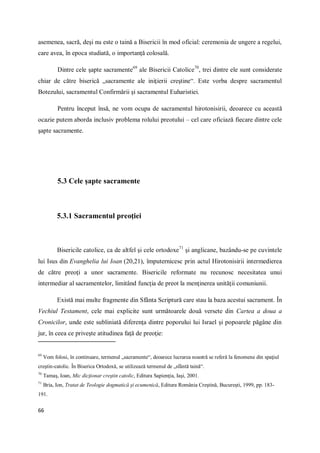 66
asemenea, sacră, deşi nu este o taină a Bisericii în mod oficial: ceremonia de ungere a regelui,
care avea, în epoca studiată, o importanţă colosală.
Dintre cele şapte sacramente69
ale Bisericii Catolice70
, trei dintre ele sunt considerate
chiar de către biserică „sacramente ale iniţierii creştine“. Este vorba despre sacramentul
Botezului, sacramentul Confirmării şi sacramentul Euharistiei.
Pentru început însă, ne vom ocupa de sacramentul hirotonisirii, deoarece cu această
ocazie putem aborda inclusiv problema rolului preotului – cel care oficiază fiecare dintre cele
şapte sacramente.
5.3 Cele şapte sacramente
5.3.1 Sacramentul preoţiei
Bisericile catolice, ca de altfel şi cele ortodoxe71
şi anglicane, bazându-se pe cuvintele
lui Isus din Evanghelia lui Ioan (20,21), împuternicesc prin actul Hirotonisirii intermedierea
de către preoţi a unor sacramente. Bisericile reformate nu recunosc necesitatea unui
intermediar al sacramentelor, limitând funcţia de preot la menţinerea unităţii comuniunii.
Există mai multe fragmente din Sfânta Scriptură care stau la baza acestui sacrament. În
Vechiul Testament, cele mai explicite sunt următoarele două versete din Cartea a doua a
Cronicilor, unde este subliniată diferenţa dintre poporului lui Israel şi popoarele păgâne din
jur, în ceea ce priveşte atitudinea faţă de preoţie:
69
Vom folosi, în continuare, termenul „sacramente“, deoarece lucrarea noastră se referă la fenomene din spaţiul
creştin-catolic. În Biserica Ortodoxă, se utilizează termenul de „sfântă taină“.
70
Tamaş, Ioan, Mic dicţionar creştin catolic, Editura Sapienţia, Iaşi, 2001.
71
Bria, Ion, Tratat de Teologie dogmatică şi ecumenică, Editura România Creştină, Bucureşti, 1999, pp. 183-
191.
 