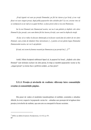 67
„N-aţi izgonit voi oare pe preoţii Domnului, pe fiii lui Aaron şi pe leviţi, şi nu v-aţi
făcut voi oare singuri preoţi, după pilda popoarelor din celelalte ţări? La voi, oricine vine să
se curăţească cu un viţel şi cu şapte berbeci, se face preot celui ce nu este Dumnezeu.
Iar la noi Domnul este Dumnezeul nostru; noi nu L-am părăsit şi slujbele cele către
Domnul le fac preoţii, care sunt dintre fiii lui Aaron şi leviţii, care sunt la slujba de strajă.
-Ei fac să se ridice în fiecare dimineaţă şi în fiecare seară fum de arderi de tot către
Domnul, cum şi fum de tămâieri bine mirositoare […] pentru că noi păzim legea Domnului
Dumnezeului nostru, iar voi L-aţi părăsit.
Şi iată, noi avem în fruntea noastră pe Dumnezeu şi pe preoţii lui […]“72
Astfel, Sfânta Scriptură subliniază faptul că, la poporul lui Israel, „slujbele cele către
Domnul“ sunt săvârşite exclusiv de către preoţi, în timp ce membrii popoarelor vecine se fac
„singuri preoţi“ şi oricine face o jertfă de curăţire „se face preot“.
5.3.1.1 Preoţia şi nivelurile de realitate: diferenţe între comunităţile
creştine şi comunităţile păgâne.
Din punct de vedere al modelului transdisciplinar al realităţii, constatăm o atitudine
diferită, la evrei, respectiv la popoarele vecine lor – atitudine care porneşte de la legătura între
preoţie şi nivelurile de realitate, aşa cum este ea concepută în fiecare societate.
72
Biblia sau Sfânta Scriptură, Paralipomena, 13, 9-12, p. 471.
 