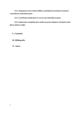 7
8.2.2. Organizarea universului la Böhme: potenţialul ascensional al omului şi
verticalitatea catedralelor gotice
8.2.3. Contribuţia omului gotic la crearea unei identităţi europene
8.2.4. Importanţa exemplului gotic medieval, pentru depăşirea clivajului actual
dintre ştiinţă şi religie
9. Concluzii
10. Bibliografie
11. Anexe
 