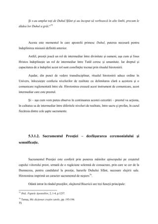 71
Şi s-au umplut toţi de Duhul Sfânt şi au început să vorbească în alte limbi, precum le
dădea lor Duhul a grăi.“75
Acesta este momentul în care apostolii primesc Duhul, puterea necesară pentru
îndeplinirea misiunii definită anterior.
Astfel, preoţii joacă un rol de intermediar între divinitate şi oameni, aşa cum şi Iisus
Hristos îndeplineşte un rol de intermediar între Tatăl ceresc şi umanitate. Iar dreptul şi
capacitatea de a îndeplini acest rol sunt consfinţite tocmai prin ritualul hirotonirii.
Aşadar, din punct de vedere transdisciplinar, ritualul hirotonirii aduce ordine în
Univers, înlocuieşte confuzia nivelurilor de realitate cu delimitarea clară a acestora şi o
comunicare reglementată între ele. Hirotonirea creează acest instrument de comunicare, acest
intermediar care este preotul.
Şi – aşa cum vom putea observa în continuarea acestei cercetări – preotul va acţiona,
în calitatea sa de intermediar între diferitele niveluri de realitate, între sacru şi profan, în cazul
fiecăruia dintre cele şapte sacramente.
5.3.1.2. Sacramentul Preoţiei – desfăşurarea ceremonialului şi
semnificaţie.
Sacramentul Preoţiei este conferit prin punerea mâinilor episcopului pe creştetul
capului viitorului preot, urmată de o rugăciune solemnă de consacrare, prin care se cer de la
Dumnezeu, pentru candidatul la preoţie, harurile Duhului Sfânt, necesare slujirii sale.
Hirotonirea imprimă un caracter sacramental de neşters76
.
Odată intrat în rândul preoţilor, slujitorul Bisericii are trei funcţii principale:
75
Ibid,. Faptele Apostolilor, 2, 1-4, p.1237.
76
Tamaş, Mic dicţionar creştin catolic, pp. 193-194.
 