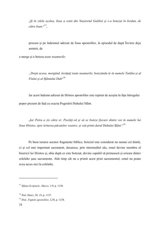 73
„Şi în zilele acelea, Iisus a venit din Nazaretul Galileii şi s-a botezat în Iordan, de
către Ioan.“77
,
precum şi pe îndemnul adresat de Iisus apostolilor, în episodul de după Înviere deja
amintit, de
a merge şi a boteza toate neamurile:
„Drept aceea, mergând, învăţaţi toate neamurile, botezându-le în numele Tatălui şi al
Fiului şi al Sfântului Duh“78
Iar acest îndemn adresat de Hristos apostolilor este repetat de aceştia în faţa întregului
popor prezent de faţă cu ocazia Pogorârii Duhului Sfânt.
„Iar Petru a zis către ei: Pocăiţi-vă şi să se boteze fiecare dintre voi în numele lui
Iisus Hristos, spre iertarea păcatelor voastre, şi veţi primi darul Duhului Sfânt.“79
Pe baza tuturor acestor fragmente biblice, botezul este considerat nu numai cel dintâi,
ci şi cel mai important sacrament, deoarece, prin intermediul său, omul devine membru al
bisericii lui Hristos şi, abia după ce este botezat, devine capabil să primească şi oricare dintre
celelalte şase sacramente. Atât timp cât nu a primit acest prim sacramentul, omul nu poate
avea acces nici la celelalte.
77
Sfânta Scriptură., Marcu, 1-9, p. 1138.
78
Ibid. Matei, 28, 19, p. 1137.
79
Ibid., Faptele apostolilor, 2,38, p. 1238.
 