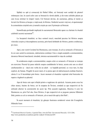 74
Spălaţi cu apă şi consacraţi de Duhul Sfânt, cei botezaţi sunt curăţiţi de păcatul
strămoşesc (iar, în cazul celor care se botează la vârstă adultă, şi de toate celelalte păcate pe
care le-au săvârşit în timpul vieţii). Cel botezat devine, de asemenea, părtaş al morţii şi
învierii lui Hristos şi începe o viaţă nouă, în Hristos. Simbolul acestei vieţi noi, al apartenenţei
la comunitatea creştină este şi numele creştin pe care îl primeşte cel botezat.
Semnificaţia profundă implicată în sacramentul Botezului apare cu claritate în ritualul
celebrării acestui sacrament80
.
La începutul ritualului, se face semnul crucii, marcând pecetea lui Hristos asupra
viitorului creştin şi răscumpărarea acestuia, prin harul dobândit de Hristos, pentru credincioşi,
pe cruce.
Apoi, este vestit Cuvântul lui Dumnezeu, care trezeşte, în cel ce urmează a fi botezat şi
în cei care asistă la ceremonie, mărturisirea credinţei. Este o etapă esenţială a ceremonialului,
deoarece Botezul marchează, totodată, intrarea sacramentală în viaţa de credinţă.
În următoarea etapă a ceremonialului, asupra celui ce urmează a fi botezat se rosteşte
un exorcism. Preotul îşi pune mâinile asupra candidatului la botez, acesta este uns cu uleiul
catehumenilor şi – dacă este vorba de un adult – se leapădă personal, cu voce tare, în chip
explicit, de Satana. Pregătit în acest mod, el va putea apoi să mărturisească credinţa bisericii,
căreia îi va fi încredinţat prin botez. Acest moment al ritualului exprimă rolul botezului de
rupere a legăturii cu păcatul.
Apa de botez este apoi sfinţită printr-o rugăciune de epicleză. Aceasta poate avea loc
chiar atunci, înainte de botez, ori în noaptea de Înviere, urmând ca apa respectivă să fie
utilizată ulterior la ceremoniile de acest tip. Prin această rugăciune, Biserica îi cere lui
Dumnezeu ca, prin Fiul său, Iisus Hristos, îi apa respectivă să se pogoare puterea Sfântului
Duh, pentru ca cel ce urmează a fi botezat „să se nască din apă şi din Duh“,
În acest moment al ritualului, îşi găseşte ilustrarea următorul verset din Evanghelia
Sfântului Ioan:
80
Catehismul Bisericii Catolice, Capitolul Întâi, Articolul Întâi: Sacramentul Botezului, 1213-1284,
http://www.profamilia.ro/catehism.asp?cbc=on&sel=41#cbcnota1859
 