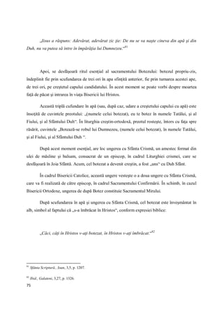 75
„Iisus a răspuns: Adevărat, adevărat zic ţie: De nu se va naşte cineva din apă şi din
Duh, nu va putea să intre în împărăţia lui Dumnezeu.“81
Apoi, se desfăşoară ritul esenţial al sacramentului Botezului: botezul propriu-zis,
îndeplinit fie prin scufundarea de trei ori în apa sfinţită anterior, fie prin turnarea acestei ape,
de trei ori, pe creştetul capului candidatului. În acest moment se poate vorbi despre moartea
faţă de păcat şi intrarea în viaţa Bisericii lui Hristos.
Această triplă cufundare în apă (sau, după caz, udare a creştetului capului cu apă) este
însoţită de cuvintele preotului: „(numele celui botezat), eu te botez în numele Tatălui, şi al
Fiului, şi al Sfântului Duh“. În liturghia creştin-ortodoxă, preotul rosteşte, întors cu faţa spre
răsărit, cuvintele „Botează-se robul lui Dumnezeu, (numele celui botezat), în numele Tatălui,
şi al Fiului, şi al Sfântului Duh “.
După acest moment esenţial, are loc ungerea cu Sfânta Crismă, un amestec format din
ulei de măsline şi balsam, consacrat de un episcop, în cadrul Liturghiei crismei, care se
desfăşoară în Joia Sfântă. Acum, cel botezat a devenit creştin, a fost „uns“ cu Duh Sfânt.
În cadrul Bisericii Catolice, această ungere vesteşte o a doua ungere cu Sfânta Crismă,
care va fi realizată de către episcop, în cadrul Sacramentului Confirmării. În schimb, în cazul
Bisericii Ortodoxe, ungerea de după Botez constituie Sacramentul Mirului.
După scufundarea în apă şi ungerea cu Sfânta Crismă, cel botezat este înveşmântat în
alb, simbol al faptului că „s-a îmbrăcat în Hristos“, conform expresiei biblice:
„Căci, câţi în Hristos v-aţi botezat, în Hristos v-aţi îmbrăcat.“82
81
Sfânta Scriptură., Ioan, 3,5, p. 1207.
82
Ibid., Galateni, 3,27, p. 1326.
 