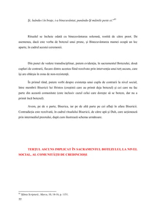 77
Şi, luându-i în braţe, i-a binecuvântat, punându-Şi mâinile peste ei.“85
Ritualul se încheie odată cu binecuvântarea solemnă, rostită de către preot. De
asemenea, dacă este vorba de botezul unui prunc, şi Binecuvântarea mamei ocupă un loc
aparte, în cadrul acestei ceremonii.
Din punct de vedere transdisciplinar, putem evidenţia, în sacramentul Botezului, două
cupluri de contrarii, fiecare dintre acestea fiind rezolvate prin intervenţia unui terţ ascuns, care
îşi are obârşia în zona de non-rezistenţă.
În primul rând, putem vorbi despre existenţa unui cuplu de contrarii la nivel social,
între membrii Bisericii lui Hristos (creştinii care au primit deja botezul) şi cei care nu fac
parte din această comunitate (este inclusiv cazul celui care doreşte să se boteze, dar nu a
primit încă botezul).
Avem, pe de o parte, Biserica, iar pe de altă parte pe cei aflaţi în afara Bisericii.
Contradicţia este rezolvată, în cadrul ritualului Bisericii, de către apă şi Duh, care acţionează
prin intermediul preotului, după cum ilustrează schema următoare.
TERŢUL ASCUNS IMPLICAT ÎN SACRAMENTUL BOTEZULUI, LA NIVEL
SOCIAL, AL COMUNITĂŢII DE CREDINCIOŞI:
85
Sfânta Scriptură., Marcu, 10, 14-16, p. 1151.
 