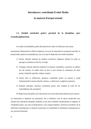 8
Introducere: contribuţia Evului Mediu
la naşterea Europei actuale
1.1. Studiul catedralei gotice: pornind de la discipline, spre
transdisciplinaritate
Un studiu al catedralelor gotice din punctul de vedere al rolului pe care aceste
monumente arhitecturale şi edificii religioase l-au avut în transmiterea cunoaşterii necesită, în
primul rând, apelul la cunoştinţele pe care ni le pun la dispoziţie mai multe discipline:
1) Istoria, întrucât urmează să studiem construcţii religioase ridicate în urmă cu
aproape un mileniu şi rolul lor, în timp;
2) Teologia, întrucât obiectul studiului îl constituie catedralele, construite ca edificii
de cult creştine, în cadrul căror au fost şi sunt oficiate în continuare, de către
preoţi, ritualurile specifice religiei creştine;
3) Istoria artei şi arhitecturii, deoarece catedralele gotice au marcat o etapă
fundamentală în istoria stilurilor artistice, a arhitecturii, sculpturii şi picturii;
4) Ştiinţele educaţiei, deoarece catedralele gotice sunt studiate în rolul lor de
transmiţătoare ale cunoaşterii.
Pe lângă aceste discipline care interesează în cel mai înalt grad subiectul tezei noastre,
ne interesează şi ingineria sau geometria, dar şi alchimia, care în epoca medievală avea
statutul unei adevărate discipline ştiinţifice şi ale cărei simboluri fundamentale se regăsesc în
catedralele gotice, aşa cum au demonstrat-o, de-a lungul timpului, numeroşi cercetători, de la
alchimişti contemporani cu meşterii constructori ai catedralelor la alchimişti contemporani cu
noi, precum Fulcanelli.
 