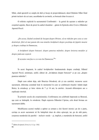 81
Sfânt, când apostolii se umplu de duh şi încep să propovăduiască, darul Duhului Sfânt fiind
primit inclusiv de cei care, ascultându-le cuvintele, se botează chiar în acea zi.
O referire explicită la sacramentul Confirmării – la gestul de aşezare a mâinilor pe
creştetul capului, făcut de preot în cadrul ritualului – găsim în Epistola către Evrei a Sfântului
Apostol Pavel:
„De aceea, lăsând cuvântul de început despre Hristos, să ne ridicăm spre ceea ce este
desăvârşit, fără să mai punem din nou temelia învăţăturii despre pocăinţa de faptele moarte
şi despre credinţa în Dumnezeu,
A învăţăturii despre botezuri, despre punerea mâinilor, despre învierea morţilor şi
despre judecata veşnică.
Şi aceasta vom face-o cu voia lui Dumnezeu.88
“
În acest fragment, în cadrul învăţăturilor fundamentale despre credinţă, Sfântul
Apostol Pavel, aminteşte, astfel, alături de „învăţătura despre botezuri“ şi pe cea „despre
punerea mâinilor“.
După cum arătat deja, atât Biserica Ortodoxă, cât şi cea catolică, recunosc acest
sacrament, diferenţa constând însă în momentul în care se celebrează ritualul: îndată după
Botez, la ortodocşi, şi între vârsta de 7 şi 14 ani, la catolici. Această diferenţiere are o
explicaţie istorică.
În primele secole ale creştinismului, Confirmarea era celebrată împreună cu Botezul,
aşa cum se întâmplă, în ortodoxie. După expresia Sfântului Ciprian, cele două formau un
sacrament dublu.
Modificarea acestei tradiţii a apărut ca urmare a doi factori istorici: pe de o parte,
cerinţa ca acest sacrament să fie îndeplinit doar de către episcopi, iar, pe de altă parte,
creşterea numărului de parohii – inclusiv rurale – şi, implicit, a numărului de botezuri, astfel
88
Sfânta Scriptură, Evrei, 6, 1-3, p. 1362.
 