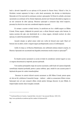 82
încât a devenit imposibil ca un episcop să fie prezent la fiecare botez. Efectul a fost, în
Occident, tocmai separarea în timp a celor două sacramente, din dorinţa ca desăvârşirea
Botezului să îi fie rezervată în continuare exclusiv episcopului. În Orient în schimb, cele două
sacramente au continuat să fie oficiate împreună, preotul care botează efectuând şi ungerea cu
un mir consacrat de către episcop. Deoarece episcopul a consacrat deja mirul respectiv,
prezenţa lui efectivă nu mai este considerată imperios necesară.
Ca urmare a acestor evoluţii istorice, în catolicism are loc o dublă ungere cu Sfânta
Crismă. Prima ungere, înfăptuită de preotul care a oficiat Botezul asupra celui botezat, la
ieşirea acestuia din apă, este desăvârşită de o a doua ungere, săvârşită exclusiv de către
episcop, în cadrul Sacramentului Confirmării.
Această situaţie se aplică atunci când este vorba de botezul unui copil. Dacă cel
botezat este un adult, există o singură ungere postbaptismală, aceea a Confirmaţiunii.
Astfel, în timp ce, în Biserica Răsăriteană, este subliniată unitatea iniţierii creştine, în
Biserica Apuseană este accentuată mai degrabă comuniunea noului creştin cu episcopul89
.
În ritualul acestui sacrament se cuvine să luăm în considerare semnul ungerii şi ceea
ce ungerea desemnează şi imprimă: pecetea spirituală.
Vom analiza principalele etape ale acestui sacrament, astfel încât să îi putem desprinde
semnificaţia iniţiatică profundă, pentru a putea sublinia, apoi, modul în care aceasta poate fi
înţeleasă din punct de vedere transdisciplinar.
Deoarece în centrul oficierii acestui sacrament se află Sfânta Crismă, putem spune
că, într-un fel, celebrarea Consacrării începe – indirect – odată cu consacrarea Sfintei crisme.
Episcopul este cel care consacră sfânta crismă pentru întreaga dioceză, în joia Sfântă, în
timpul slujbei numite chiar Liturghia crismală.
89
Catehismul Bisericii Catolice, Capitolul Întâi, Articolul 2: Sacramentul Mirului, 1285-1321,
http://www.profamilia.ro/catehism.asp?cbc=on&sel=41#cbcnota1859
 