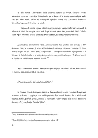 83
În ritul roman Confirmarea fiind celebrată separat de botez, oficierea acestui
sacrament începe cu reînnoirea făgăduinţelor de la Botez şi cu mărturisirea credinţei celor
care vor primi Mirul. Astfel, se evidenţiază faptul că Mirul este continuarea firească a
Botezului, în procesul de iniţiere creştină.
Episcopul catolic întinde mâinile asupra grupului credincioşilor care urmează să
primească mirul, într-un gest care, încă de pe vremea apostolilor, semnifică darul Duhului
Sfânt. Apoi, episcopul invocă revărsarea Duhului Sfânt, rostind cuvintele următoare:
„Dumnezeule atotputernic, Tatăl Domnului nostru Isus Cristos, care din apă şi Duh
Sfânt i-ai renăscut pe aceşti fii ai tăi, eliberându-i de sub jugul păcatului, Doamne, Tu însuţi
trimite asupra lor pe Duhul Sfânt, Mângâietorul. Dăruieşte-le lor Duhul înţelepciunii şi al
înţelegerii, Duhul sfatului şi al tăriei, Duhul ştiinţei şi al pietăţii, şi umple-i de Duhul temerii
de Dumnezeu. Prin Cristos, Domnul nostru“.90
Apoi, sacramentul Mirului este conferit prin ungerea cu sfântul mir pe frunte, făcută
cu punerea mâinii şi însoţită de cuvintele:
„'Primeşte pecetea darului Duhului Sfânt“.91
În Biserica Ortodoxă, ungerea cu mir se face, după rostirea unei rugăciuni de epicleză,
nu numai pe frunte, ci pe părţile cele mai importante ale corpului: fruntea, dar şi ochii, nasul,
urechile, buzele, pieptul, spatele, mâinile şi picioarele. Fiecare ungere este însoţită de rostirea
formulei „Pecetea darului Duhului Sfânt“.
90
Ibid., 1299, http://www.profamilia.ro/catehism.asp?cbc=on&sel=42
91
Ibid., 1300, http://www.profamilia.ro/catehism.asp?cbc=on&sel=42
 