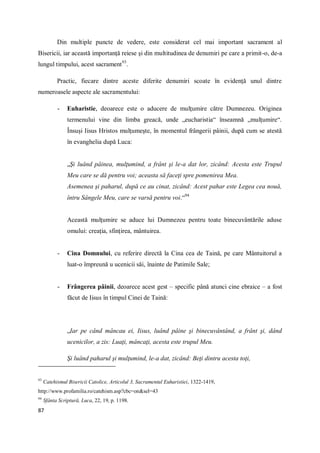87
Din multiple puncte de vedere, este considerat cel mai important sacrament al
Bisericii, iar această importanţă reiese şi din multitudinea de denumiri pe care a primit-o, de-a
lungul timpului, acest sacrament93
.
Practic, fiecare dintre aceste diferite denumiri scoate în evidenţă unul dintre
numeroasele aspecte ale sacramentului:
- Euharistie, deoarece este o aducere de mulţumire către Dumnezeu. Originea
termenului vine din limba greacă, unde „eucharistia“ înseamnă „mulţumire“.
Însuşi Iisus Hristos mulţumeşte, în momentul frângerii pâinii, după cum se atestă
în evanghelia după Luca:
„Şi luând pâinea, mulţumind, a frânt şi le-a dat lor, zicând: Acesta este Trupul
Meu care se dă pentru voi; aceasta să faceţi spre pomenirea Mea.
Asemenea şi paharul, după ce au cinat, zicând: Acest pahar este Legea cea nouă,
întru Sângele Meu, care se varsă pentru voi.“94
Această mulţumire se aduce lui Dumnezeu pentru toate binecuvântările aduse
omului: creaţia, sfinţirea, mântuirea.
- Cina Domnului, cu referire directă la Cina cea de Taină, pe care Mântuitorul a
luat-o împreună u ucenicii săi, înainte de Patimile Sale;
- Frângerea pâinii, deoarece acest gest – specific până atunci cine ebraice – a fost
făcut de Iisus în timpul Cinei de Taină:
„Iar pe când mâncau ei, Iisus, luând pâine şi binecuvântând, a frânt şi, dând
ucenicilor, a zis: Luaţi, mâncaţi, acesta este trupul Meu.
Şi luând paharul şi mulţumind, le-a dat, zicând: Beţi dintru acesta toţi,
93
Catehismul Bisericii Catolice, Articolul 3, Sacramentul Euharistiei, 1322-1419,
http://www.profamilia.ro/catehism.asp?cbc=on&sel=43
94
Sfânta Scriptură, Luca, 22, 19, p. 1198.
 
