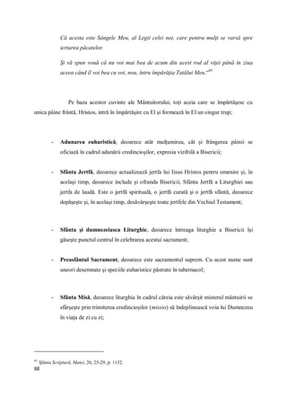 88
Că acesta este Sângele Meu, al Legii celei noi, care pentru mulţi se varsă spre
iertarea păcatelor.
Şi vă spun vouă că nu voi mai bea de acum din acest rod al viţei până în ziua
aceea când îl voi bea cu voi, nou, întru împărăţia Tatălui Meu.“95
Pe baza acestor cuvinte ale Mântuitorului, toţi aceia care se împărtăşesc cu
unica pâine frântă, Hristos, intră în împărtăşire cu El şi formează în El un singur trup;
- Adunarea euharistică, deoarece atât mulţumirea, cât şi frângerea pâinii se
oficiază în cadrul adunării credincioşilor, expresia vizibilă a Bisericii;
- Sfânta Jertfă, deoarece actualizează jertfa lui Iisus Hristos pentru omenire şi, în
acelaşi timp, deoarece include şi ofranda Bisericii, Sfânta Jertfă a Liturghiei sau
jertfa de laudă. Este o jertfă spirituală, o jertfă curată şi o jertfă sfântă, deoarece
depăşeşte şi, în acelaşi timp, desăvârşeşte toate jertfele din Vechiul Testament;
- Sfânta şi dumnezeiasca Liturghie, deoarece întreaga liturghie a Bisericii îşi
găseşte punctul centrul în celebrarea acestui sacrament;
- Preasfântul Sacrament, deoarece este sacramentul suprem. Cu acest nume sunt
uneori desemnate şi speciile euharistice păstrate în tabernacol;
- Sfânta Misă, deoarece liturghia în cadrul căreia este săvârşit misterul mântuirii se
sfârşeşte prin trimiterea credincioşilor (missio) să îndeplinească voia lui Dumnezeu
în viaţa de zi cu zi;
95
Sfânta Scriptură, Matei, 26, 25-29, p. 1132.
 