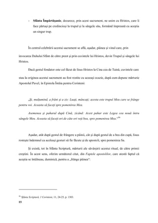 89
- Sfânta Împărtăşanie, deoarece, prin acest sacrament, ne unim cu Hristos, care îi
face părtaşi pe credincioşi la trupul şi la sângele său, formând împreună cu aceştia
un singur trup.
În centrul celebrării acestui sacrament se află, aşadar, pâinea şi vinul care, prin
invocarea Duhului Sfânt de către preot şi prin cuvintele lui Hristos, devin Trupul şi sângele lui
Hristos.
Dacă gestul fondator este cel făcut de Iisus Hristos la Cina cea de Taină, cuvintele care
stau la originea acestui sacrament au fost rostite cu aceeaşi ocazie, după cum depune mărturie
Apostolul Pavel, în Epistola Întâia pentru Corinteni:
„Şi, mulţumind, a frânt şi a zis: Luaţi, mâncaţi; acesta este trupul Meu care se frânge
pentru voi. Aceasta să faceţi spre pomenirea Mea.
Asemenea şi paharul după Cină, zicând: Acest pahar este Legea cea nouă întru
sângele Meu. Aceasta să faceţi ori de câte ori veţi bea, spre pomenirea Mea.“96
Aşadar, atât după gestul de frângere a pâinii, cât şi după gestul de a bea din cupă, Iisus
rosteşte îndemnul ca aceleaşi gesturi să fie făcute şi de apostoli, spre pomenirea Sa.
Şi există, tot în Sfânta Scriptură, mărturii ale săvârşirii acestui ritual, de către primii
creştini. În acest sens, oferim următorul citat, din Faptele apostolilor, care atestă faptul că
aceştia se întâlneau, duminică, pentru a „frânge pâinea“:
96
Sfânta Scriptură, 1 Corinteni, 11, 24-25, p. 1303.
 