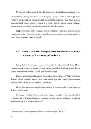 9
Ulterior, pornind de la această bază disciplinară, vom ajunge să descoperim ceea ce se
află în interiorul, între şi dincolo de aceste discipline1
, ajungând astfel să studiem problema
respectivă din perspectivă transdisciplinară. În capitolele următoare, vom indica viziunea
transdisciplinară asupra istoriei în general şi a istoriei artei în special, asupra problemei
sacrului şi asupra chestiunii transmiterii cunoaşterii, a ştiinţelor educaţiei.
În ceea ce urmează însă, vom realiza o schiţă preliminară a obiectului cercetări noastre
– catedralele gotice – reamintind istoria şi semnificaţia acestora, fără a omite integrarea lor în
epoca în care au apărut: epoca medievală.
1.2. Modul în care sunt concepute astăzi fundamentele civilizaţiei
europene; neglijarea moştenirii medievale
Principala dificultate ce apare atunci când încercăm să studiem perioada Evului Mediu
european constă în faptul că această perioadă este percepută încă drept una străină, drept o
ruptură în dezvoltarea firească a culturii şi civilizaţiei europene.
Deşi s-a renunţat treptat la viziunea iluministă, conform căreia Evul Mediu nu însemna
decât un mileniu întunecat, caracterizat de obscurantism, superstiţie şi regres, Europa actuală
nu îşi asumă încă deplin această perioadă a istoriei sale.
Pentru ilustrarea acestei atitudini, este suficient să amintim modul în care Europa se
defineşte pe sine, astăzi.
Cultura europeană este definită astăzi drept o cultură a unităţii în diversitate, fiind însă
evidenţiate câteva fundamente comune. Asupra a trei dintre aceste fundamente se cade de
acord în toate lucrările de istorie a Europei2
:
1
Basarab Nicolescu, Transdisciplinaritatea. Manifest, Editura Junimea, Iaşi, 2007, p. 53.
 