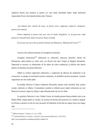 91
mijlocire pentru toţi oamenii şi pentru cei care deţin demnităţi înalte, după îndemnul
Apostolului Pavel, din Epistola întâia către Timotei:
„Vă îndemn deci, înainte de toate, să faceţi cereri, rugăciuni, mijlociri, mulţumiri,
pentru toţi oamenii,
Pentru împăraţi şi pentru toţi care sunt în înalte dregătorii, ca să petrecem viaţă
paşnică şi liniştită întru toată cuvioşia şi buna-cuviinţă,
Că acesta este lucru bun şi primit înaintea lui Dumnezeu, Mântuitorul nostru“.99
Acesta a fost ultimul moment al Liturghiei Cuvântului.
Liturghia Euharistică100
debutează cu ofertoriul, aducerea darurilor oferite lui
Dumnezeu, adică pâinea şi vinul, care vor deveni mai apoi Trupul şi Sângele Domnului.
Împreună cu acestea, se obişnuieşte să fie aduse de către credincioşi şi diferite alte daruri
pentru cei sărmani sau pentru Biserică.
Odată cu rostirea rugăciunii euharistice, o rugăciune de aducere de mulţumire şi de
consacrare, se ajunge în momentul central, culminant, al celebrării acestui sacrament. Această
rugăciunea are mai multe părţi.
În prefaţă, Biserica îi aduce mulţumiri Domnului, pentru toate lucrările Sale, pentru
creaţie, mântuire şi sfinţire. Comunitatea creştină se alătură acum laudei neîncetate pe care
Biserica Cerească, îngerii şi sfinţii o aduc Dumnezeului de trei ori sfânt.
La epicleză, Biserica îi cere Tatălui Ceresc să trimită puterea binecuvântării sale şi pe
Duhul Sfânt, asupra pâinii şi vinului, iar acestea să devină, prin puterea Lui, trupul şi sângele
lui Hristos şi pentru ca toţi cei care iau parte la Euharistie să devină un singur trup şi un singur
duh.
99
Sfânta Scriptură, 1 Timotei, 2, 1-3, p. 1348.
100
Catehismul Bisericii Catolice, Articolul 3, Sacramentul Euharistiei, 1322-1419,
http://www.profamilia.ro/catehism.asp?cbc=on&sel=43
 