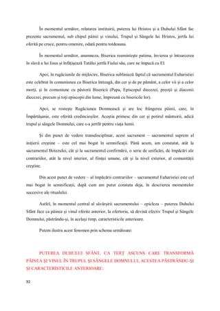 92
În momentul următor, relatarea instituirii, puterea lui Hristos şi a Duhului Sfânt fac
prezente sacramental, sub chipul pâinii şi vinului, Trupul şi Sângele lui Hristos, jertfa lui
oferită pe cruce, pentru omenire, odată pentru totdeauna.
În momentul următor, anamneza, Biserica reaminteşte patima, învierea şi întoarcerea
în slavă a lui Iisus şi înfăţişează Tatălui jertfa Fiului său, care ne împacă cu El.
Apoi, în rugăciunile de mijlocire, Biserica subliniază faptul că sacramentul Euharistiei
este celebrat în comuniunea cu Biserica întreagă, din cer şi de pe pământ, a celor vii şi a celor
morţi, şi în comuniune cu păstorii Bisericii (Papa, Episcopul diecezei, preoţii şi diaconii
diecezei, precum şi toţi episcopii din lume, împreună cu bisericile lor).
Apoi, se rosteşte Rugăciunea Domnească şi are loc frângerea pâinii, care, în
Împărtăşanie, este oferită credincioşilor. Aceştia primesc din cer şi potirul mântuirii, adică
trupul şi sângele Domnului, care s-a jertfit pentru viaţa lumii.
Şi din punct de vedere transdisciplinar, acest sacrament – sacramentul suprem al
iniţierii creştine – este cel mai bogat în semnificaţii. Până acum, am constatat, atât la
sacramentul Botezului, cât şi la sacramentul confirmării, o serie de unificări, de împăcări ale
contrariilor, atât la nivel interior, al fiinţei umane, cât şi la nivel exterior, al comunităţii
creştine.
Din acest punct de vedere – al împăcării contrariilor – sacramentul Euharistiei este cel
mai bogat în semnificaţii, după cum am putut constata deja, în descrierea momentelor
succesive ale ritualului.
Astfel, în momentul central al săvârşirii sacramentului – epicleza – puterea Duhului
Sfânt face ca pâinea şi vinul oferite anterior, la ofertoriu, să devină efectiv Trupul şi Sângele
Domnului, păstrându-şi, în acelaşi timp, caracteristicile anterioare.
Putem ilustra acest fenomen prin schema următoare:
PUTEREA DUHULUI SFÂNT, CA TERŢ ASCUNS CARE TRANSFORMĂ
PÂINEA ŞI VINUL ÎN TRUPUL ŞI SÂNGELE DOMNULUI, ACESTEA PĂSTRÂNDU-ŞI
ŞI CARACTERISTICILE ANTERIOARE:
 