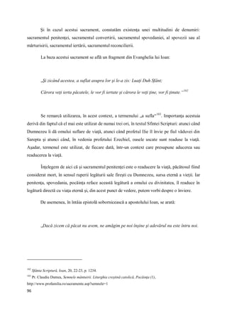 96
Şi în cazul acestui sacrament, constatăm existenţa unei multitudini de denumiri:
sacramentul penitenţei, sacramentul convertirii, sacramentul spovedaniei, al spovezii sau al
mărturisirii, sacramentul iertării, sacramentul reconcilierii.
La baza acestui sacrament se află un fragment din Evanghelia lui Ioan:
„Şi zicând acestea, a suflat asupra lor şi le-a zis: Luaţi Duh Sfânt;
Cărora veţi ierta păcatele, le vor fi iertate şi cărora le veţi ţine, vor fi ţinute.“102
Se remarcă utilizarea, în acest context, a termenului „a sufla“103
. Importanţa acestuia
derivă din faptul că el mai este utilizat de numai trei ori, în textul Sfintei Scripturi: atunci când
Dumnezeu îi dă omului suflare de viaţă, atunci când profetul Ilie îl învie pe fiul văduvei din
Sarepta şi atunci când, în vedenia profetului Ezechiel, oasele uscate sunt readuse la viaţă.
Aşadar, termenul este utilizat, de fiecare dată, într-un context care presupune aducerea sau
readucerea la viaţă.
Înţelegem de aici că şi sacramentul penitenţei este o readucere la viaţă, păcătosul fiind
considerat mort, în sensul ruperii legăturii sale fireşti cu Dumnezeu, sursa eternă a vieţii. Iar
penitenţa, spovedania, pocăinţa reface această legătură a omului cu divinitatea, îl readuce în
legătură directă cu viaţa eternă şi, din acest punct de vedere, putem vorbi despre o înviere.
De asemenea, în întâia epistolă sobornicească a apostolului Ioan, se arată:
„Dacă zicem că păcat nu avem, ne amăgim pe noi înşine şi adevărul nu este întru noi.
102
Sfânta Scriptură, Ioan, 20, 22-23, p. 1234.
103
Pr. Claudiu Dumea, Semnele mântuirii. Liturghia creştină catolică, Pocăinţa (1),
http://www.profamilia.ro/sacramente.asp?semnele=1
 