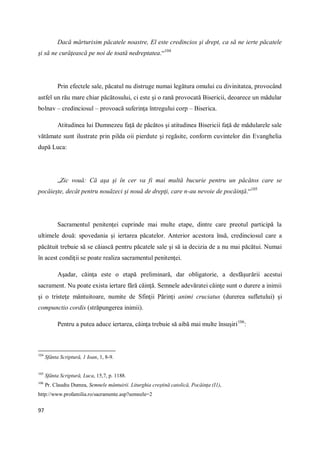 97
Dacă mărturisim păcatele noastre, El este credincios şi drept, ca să ne ierte păcatele
şi să ne curăţească pe noi de toată nedreptatea.“104
Prin efectele sale, păcatul nu distruge numai legătura omului cu divinitatea, provocând
astfel un rău mare chiar păcătosului, ci este şi o rană provocată Bisericii, deoarece un mădular
bolnav – credinciosul – provoacă suferinţa întregului corp – Biserica.
Atitudinea lui Dumnezeu faţă de păcătos şi atitudinea Bisericii faţă de mădularele sale
vătămate sunt ilustrate prin pilda oii pierdute şi regăsite, conform cuvintelor din Evanghelia
după Luca:
„Zic vouă: Că aşa şi în cer va fi mai multă bucurie pentru un păcătos care se
pocăieşte, decât pentru nouăzeci şi nouă de drepţi, care n-au nevoie de pocăinţă.“105
Sacramentul penitenţei cuprinde mai multe etape, dintre care preotul participă la
ultimele două: spovedania şi iertarea păcatelor. Anterior acestora însă, credinciosul care a
păcătuit trebuie să se căiască pentru păcatele sale şi să ia decizia de a nu mai păcătui. Numai
în acest condiţii se poate realiza sacramentul penitenţei.
Aşadar, căinţa este o etapă preliminară, dar obligatorie, a desfăşurării acestui
sacrament. Nu poate exista iertare fără căinţă. Semnele adevăratei căinţe sunt o durere a inimii
şi o tristeţe mântuitoare, numite de Sfinţii Părinţi animi cruciatus (durerea sufletului) şi
compunctio cordis (străpungerea inimii).
Pentru a putea aduce iertarea, căinţa trebuie să aibă mai multe însuşiri106
:
104
Sfânta Scriptură, 1 Ioan, 1, 8-9.
105
Sfânta Scriptură, Luca, 15,7, p. 1188.
106
Pr. Claudiu Dumea, Semnele mântuirii. Liturghia creştină catolică, Pocăinţa (I1),
http://www.profamilia.ro/sacramente.asp?semnele=2
 