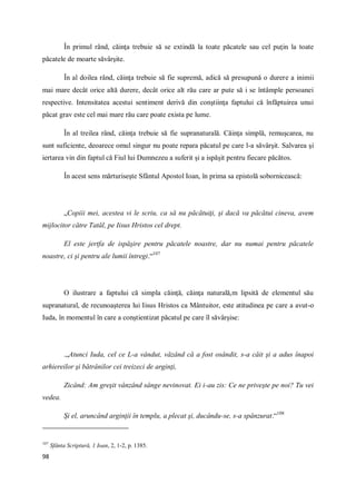 98
În primul rând, căinţa trebuie să se extindă la toate păcatele sau cel puţin la toate
păcatele de moarte săvârşite.
În al doilea rând, căinţa trebuie să fie supremă, adică să presupună o durere a inimii
mai mare decât orice altă durere, decât orice alt rău care ar pute să i se întâmple persoanei
respective. Intensitatea acestui sentiment derivă din conştiinţa faptului că înfăptuirea unui
păcat grav este cel mai mare rău care poate exista pe lume.
În al treilea rând, căinţa trebuie să fie supranaturală. Căinţa simplă, remuşcarea, nu
sunt suficiente, deoarece omul singur nu poate repara păcatul pe care l-a săvârşit. Salvarea şi
iertarea vin din faptul că Fiul lui Dumnezeu a suferit şi a ispăşit pentru fiecare păcătos.
În acest sens mărturiseşte Sfântul Apostol Ioan, în prima sa epistolă sobornicească:
„Copiii mei, acestea vi le scriu, ca să nu păcătuiţi, şi dacă va păcătui cineva, avem
mijlocitor către Tatăl, pe Iisus Hristos cel drept.
El este jertfa de ispăşire pentru păcatele noastre, dar nu numai pentru păcatele
noastre, ci şi pentru ale lumii întregi.“107
O ilustrare a faptului că simpla căinţă, căinţa naturală,m lipsită de elementul său
supranatural, de recunoaşterea lui Iisus Hristos ca Mântuitor, este atitudinea pe care a avut-o
Iuda, în momentul în care a conştientizat păcatul pe care îl săvârşise:
.„Atunci Iuda, cel ce L-a vândut, văzând că a fost osândit, s-a căit şi a adus înapoi
arhiereilor şi bătrânilor cei treizeci de arginţi,
Zicând: Am greşit vânzând sânge nevinovat. Ei i-au zis: Ce ne priveşte pe noi? Tu vei
vedea.
Şi el, aruncând arginţii în templu, a plecat şi, ducându-se, s-a spânzurat.“108
107
Sfânta Scriptură, 1 Ioan, 2, 1-2, p. 1385.
 