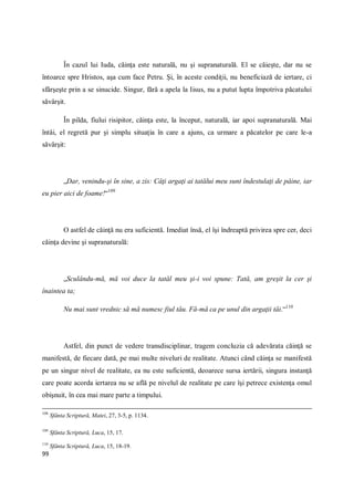 99
În cazul lui Iuda, căinţa este naturală, nu şi supranaturală. El se căieşte, dar nu se
întoarce spre Hristos, aşa cum face Petru. Şi, în aceste condiţii, nu beneficiază de iertare, ci
sfârşeşte prin a se sinucide. Singur, fără a apela la Iisus, nu a putut lupta împotriva păcatului
săvârşit.
În pilda, fiului risipitor, căinţa este, la început, naturală, iar apoi supranaturală. Mai
întâi, el regretă pur şi simplu situaţia în care a ajuns, ca urmare a păcatelor pe care le-a
săvârşit:
„Dar, venindu-şi în sine, a zis: Câţi argaţi ai tatălui meu sunt îndestulaţi de pâine, iar
eu pier aici de foame!“109
O astfel de căinţă nu era suficientă. Imediat însă, el îşi îndreaptă privirea spre cer, deci
căinţa devine şi supranaturală:
„Sculându-mă, mă voi duce la tatăl meu şi-i voi spune: Tată, am greşit la cer şi
înaintea ta;
Nu mai sunt vrednic să mă numesc fiul tău. Fă-mă ca pe unul din argaţii tăi.“110
Astfel, din punct de vedere transdisciplinar, tragem concluzia că adevărata căinţă se
manifestă, de fiecare dată, pe mai multe niveluri de realitate. Atunci când căinţa se manifestă
pe un singur nivel de realitate, ea nu este suficientă, deoarece sursa iertării, singura instanţă
care poate acorda iertarea nu se află pe nivelul de realitate pe care îşi petrece existenţa omul
obişnuit, în cea mai mare parte a timpului.
108
Sfânta Scriptură, Matei, 27, 3-5, p. 1134.
109
Sfânta Scriptură, Luca, 15, 17.
110
Sfânta Scriptură, Luca, 15, 18-19.
 