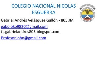 COLEGIO NACIONAL NICOLAS
ESGUERRA
Gabriel Andrés Velásquez Gallón - 805 JM
gaboloko9820@gmail.com
ticgabrielandres805.blogspot.com
Profesor.john@gmail.com

 
