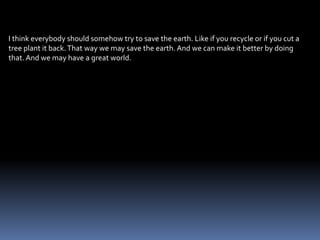 I think everybody should somehow try to save the earth. Like if you recycle or if you cut a
tree plant it back. That way we may save the earth. And we can make it better by doing
that. And we may have a great world.
 