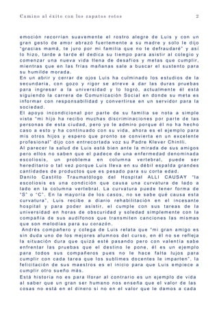 C a m i n o a l é x i t o c o n l o s z a p a t o s r o t o s 2
e m o c i ó n r e c o r r í a n s u a v e m e n t e e l r o s t r o a l e g r e d e L u i s y c o n u n
g r a n g e s t o d e a m o r a b r a z ó f u e r t e m e n t e a s u m a d r e y s o l o l e d i j o
“ g r a c i a s m a m á , t e j u r o p o r m i f a m i l i a q u e n o t e d e f r a u d a r é ” y a s í
l o h i z o , t a r d e a t a r d e é l d e d i c a s u t i e m p o p a r a a s i s t i r a l c o l e g i o y
c o m e n z a r u n a n u e v a v i d a l l e n a d e d e s a f í o s y m e t a s q u e c u m p l i r ,
m i e n t r a s q u e e n l a s f r í a s m a ñ a n a s s a l e a b u s c a r e l s u s t e n t o p a r a
s u h u m i l d e m o r a d a .
E n u n a b r i r y c e r r a r d e o j o s L u i s h a c u l m i n a d o l o s e s t u d i o s d e l a
s e c u n d a r i a , c o n g o z o y r i g o r s e a t r e v e a d a r l a s d u r a s p r u e b a s
p a r a i n g r e s a r a l a u n i v e r s i d a d y l o l o g r ó , a c t u a l m e n t e é l e s t á
s i g u i e n d o l a c a r r e r a d e C o m u n i c a c i ó n S o c i a l e n d o n d e s u m e t a e s
i n f o r m a r c o n r e s p o n s a b i l i d a d y c o n v e r t i r s e e n u n s e r v i d o r p a r a l a
s o c i e d a d .
E l a p o y o i n c o n d i c i o n a l p o r p a r t e d e s u f a m i l i a s e n o t a a s i m p l e
v i s t a “ m i h i j o h a r e c i b o m u c h a s d i s c r i m i n a c i o n e s p o r p a r t e d e l a s
p e r s o n a s d e e s t a c i u d a d , p e r o y o l e a d m i r o p o r q u e é l n o h a h e c h o
c a s o a e s t o y h a c o n t i n u a d o c o n s u v i d a , a h o r a e s e l e j e m p l o p a r a
m i s o t r o s h i j o s y e s p e r o q u e p r o n t o s e c o n v i e r t a e n u n e x c e l e n t e
p r o f e s i o n a l ” d i j o c o n e n t r e c o r t a d a v o z s u P a d r e K l e v e r C h i n l l i .
A l p a r e c e r l a s a l u d d e L u i s e s t á b i e n a n t e l a m i r a d a d e s u s a m i g o s
p e r o e l l o s n o s a b e n q u e e l p a d e c e d e u n a e n f e r m e d a d d e n o m i n a d a
e s c o l i o s i s , u n p r o b l e m a e n c o l u m n a v e r t e b r a l , p u e d e s e r
h e r e d i t a r i o o t a l v e z p o r q u e L u i s l l e v a e n s u d é b i l e s p a l d a g r a n d e s
c a n t i d a d e s d e p r o d u c t o s q u e e s p e s a d o p a r a s u c o r t a e d a d .
D a n i l o C a s t i l l o T r a u m a t ó l o g o d e l H o s p i t a l A L L I C A U S A Y “ l a
e s c o l i o s i s e s u n a c o n d i c i ó n q u e c a u s a u n a c u r v a t u r a d e l a d o a
l a d o e n l a c o l u m n a v e r t e b r a l . L a c u r v a t u r a p u e d e t e n e r f o r m a d e
“ S ” o “ C ” . E n l a m a y o r í a d e l o s c a s o s , n o s e s a b e q u é c a u s a e s t a
c u r v a t u r a ” , L u i s r e c i b e a d i a r i o r e h a b i l i t a c i ó n e n e l i n c e s a n t e
h o s p i t a l y p a r a p o d e r a s i s t i r , e l c u m p l e c o n s u s t a r e a s d e l a
u n i v e r s i d a d e n h o r a s d e o b s c u r i d a d y s o l e d a d s i m p l e m e n t e c o n l a
c o m p a ñ í a d e s u s a u d í f o n o s q u e t r a n s m i t e n c a n c i o n e s l a s m i s m a s
q u e s o n m e l o d í a s p a r a s u c o r a z ó n .
A n d r é s c o m p a ñ e r o y c o l e g a d e L u i s r e l a t a q u e “ m i g r a n a m i g o e s
s i n d u d a u n o d e l o s m e j o r e s a l u m n o s d e l c u r s o , e n é l n o s e r e f l e j a
l a s i t u a c i ó n d u r a q u e q u i z á e s t é p a s a n d o p e r o c o n v a l e n t í a s a b e
e n f r e n t a r l a s p r u e b a s q u e e l d e s t i n o l e p o n e , é l e s u n e j e m p l o
p a r a t o d o s s u s c o m p a ñ e r o s p u e s n o l e h a c e f a l t a l u j o s p a r a
c u m p l i r c o n c a d a t a r e a q u e l o s s u b l i m e s d o c e n t e s l e i m p a r t e n ” , l a
f e l i c i t a c i ó n d e s u s m a e s t r o s e s e l i n i c i o p a r a q u e L u i s e m p i e c e a
c u m p l i r o t r o s u e ñ o m á s .
E s t á h i s t o r i a n o e s p a r a l l o r a r a l c o n t r a r i o e s u n e j e m p l o d e v i d a
a l s a b e r q u e u n g r a n s e r h u m a n o n o s e n s e ñ a q u e e l v a l o r d e l a s
c o s a s n o e s t á e n e l d i n e r o s i n o e n e l v a l o r q u e l e d a m o s a c a d a
 