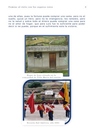 C a m i n o a l é x i t o c o n l o s z a p a t o s r o t o s 2
u n a d e e l l a s , p u e s l a f o r t u n a p u e d e c o m p r a r u n a c a m a , p e r o n o e l
s u e ñ o , q u i z á u n l i b r o , p e r o n o l a i n t e l i g e n c i a , l o s r e m e d i o , p e r o
n o l a s a l u d y s o b r e t o d o e l d i n e r o p u e d e c o m p r a r u n a c a s a p e r o
n o e l a m o r d e h o g a r , q u e p a r a L u i s f u e l o s u f i c i e n t e p a r a p o d e r
d e c i r s i s e p u e d e , p o r q u e e n e l s u f r i m i e n t o e s t a l a v i c t o r i a .
E s c u e l a S u d A m é r i c a , a ñ o 2 0 0 1
H o g a r d e L u i s s i t u a d o e n l a
c o m u n i d a d d e V i l l a M a r í a d e l c a n t ó n
C o l t a p r o v i n c i a d e C h i m b o r a z o
 