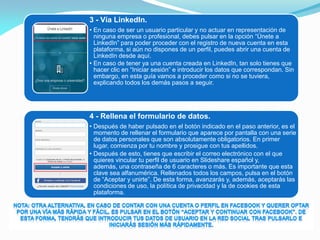 3 - Vía LinkedIn.
• En caso de ser un usuario particular y no actuar en representación de
ninguna empresa o profesional, debes pulsar en la opción “Únete a
LinkedIn” para poder proceder con el registro de nueva cuenta en esta
plataforma, si aún no dispones de un perfil, puedes abrir una cuenta de
LinkedIn desde aquí.
• En caso de tener ya una cuenta creada en LinkedIn, tan solo tienes que
hacer clic en “Iniciar sesión” e introducir los datos que correspondan. Sin
embargo, en esta guía vamos a proceder como si no se tuviera,
explicando todos los demás pasos a seguir.
4 - Rellena el formulario de datos.
• Después de haber pulsado en el botón indicado en el paso anterior, es el
momento de rellenar el formulario que aparece por pantalla con una serie
de datos personales que son absolutamente obligatorios. En primer
lugar, comienza por tu nombre y prosigue con tus apellidos.
• Después de esto, tienes que escribir el correo electrónico con el que
quieres vincular tu perfil de usuario en Slideshare español y,
además, una contraseña de 6 caracteres o más. Es importante que esta
clave sea alfanumérica. Rellenados todos los campos, pulsa en el botón
de “Aceptar y unirte”. De esta forma, avanzarás y, además, aceptarás las
condiciones de uso, la política de privacidad y la de cookies de esta
plataforma.
 